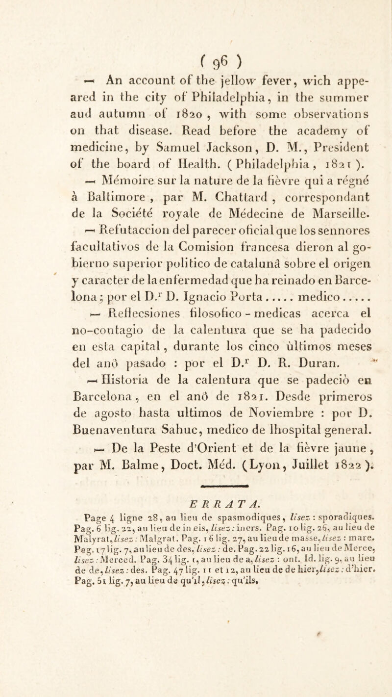 —« An account of the jellovv fever, wich appe- ared in the city of Philadelphia, in the summer aud autumn of 1820 , with some observations 011 that disease. Read before the academy of medicine, by Samuel Jackson, D. M., President of the board of Health. (Philadelphia, 1821). -h Mémoire sur la nature de la fièvre qui a régné à Baltimore , par M. Ghattard , correspondant de la Société royale de Médecine de Marseille. ^ Retutaccion del parecer ofieialque lossennores facultativos de la Comision francesa dieron al go- bierno superior politico de catalunâ sobre el origen y caracter de laenfermedad que ha reinado en Barce- lona^ por el D.r D. Ignacio Porta medico h- Refiecsiones hlosofico - medicas acerca el no-coutagio de la calentura que se ha padecido en esta capital, durante los cinco ùltimos meses del and pasado : por el D.r D. R. Duran. p-* Historia de la calentura que se padeciô en Barcelona, en el anô de 1821. Desde primeros de agosto hasta ultimos de Noviembre : por D. Buenaventura Sahuc, medico de Ihospital general. ^ De la Peste d’Orient et de la fièvre jaune, par M. Balme, Doct. Méd. (Lyon, Juillet 1822). ERRATA. Page 4 ligne 28, au lieu de spasmodiques, Usez : sporadiques. Pag. 6 lig. 22, au lieu de in eis, lisez: iners. Pag. io lig. 26, au lieu de Malyrat^Z/sez : Malgrat. Pag. 1 6 lig. 27, au lieu de masse, Lisez : mare. Pag. 17 lig. 7, a u lie u de des. lisez : de. Pag. 22 lig. 16, au lieu de Mer ce, lisez .-Merced. Pag. 34 lig* t, au lieu de a^lisez : ont. Id. lig. 9, au lieu de de, lisez : des. Pag. 47 lig. ii et 12, au lieu de de hier,lisez ; d’hier. Pag. 5i lig. 7, au lieu de qu’il, lisez : qu’ils.