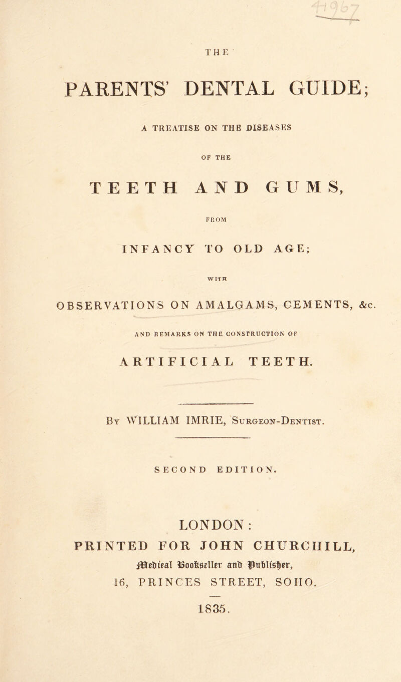 PARENTS’ DENTAL GUIDE; A TREATISE ON THE DISEASES OF THE TEETH AND GUMS. FROM INFANCY TO OLD AGE; WITH OBSERVATIONS ON AMALGAMS, CEMENTS, &c. AND REMARKS ON THE CONSTRUCTION OF ARTIFICIAL TEETH. By WILLIAM IMRIE, Surgeon-Dentist. SECOND EDITION. LONDON: PRINTED FOR JOHN CHURCHILL, fHelrieal ISoofestlRr anlr IJutUs^er, 16, PRINCES STREET, SOHO. 1835.