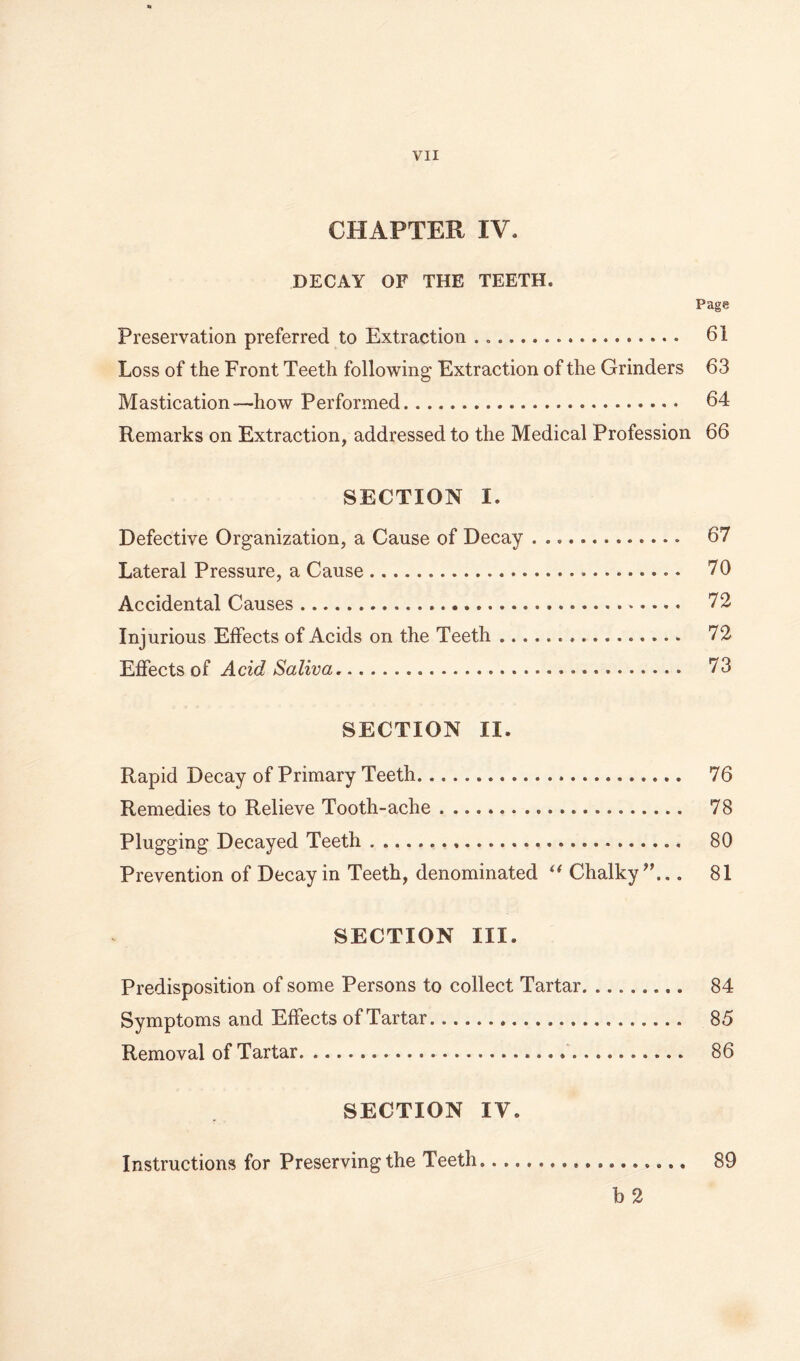 CHAPTER IV. DECAY OF THE TEETH. Page Preservation preferred to Extraction 61 Loss of the Front Teeth following Extraction of the Grinders 63 Mastication—how Performed 64 Remarks on Extraction, addressed to the Medical Profession 66 SECTION I. Defective Organization, a Cause of Decay 67 Lateral Pressure, a Cause 70 Accidental Causes 72 Injurious Effects of Acids on the Teeth 72 0^ Acid Saliva 73 SECTION II. Rapid Decay of Primary Teeth 76 Remedies to Relieve Tooth-ache 78 Plugging Decayed Teeth 80 Prevention of Decay in Teeth, denominated Chalky^'... 81 SECTION III. Predisposition of some Persons to collect Tartar 84 Symptoms and Effects of Tartar 85 Removal of Tartar 86 SECTION IV. Instructions for Preserving the Teeth 89 b2