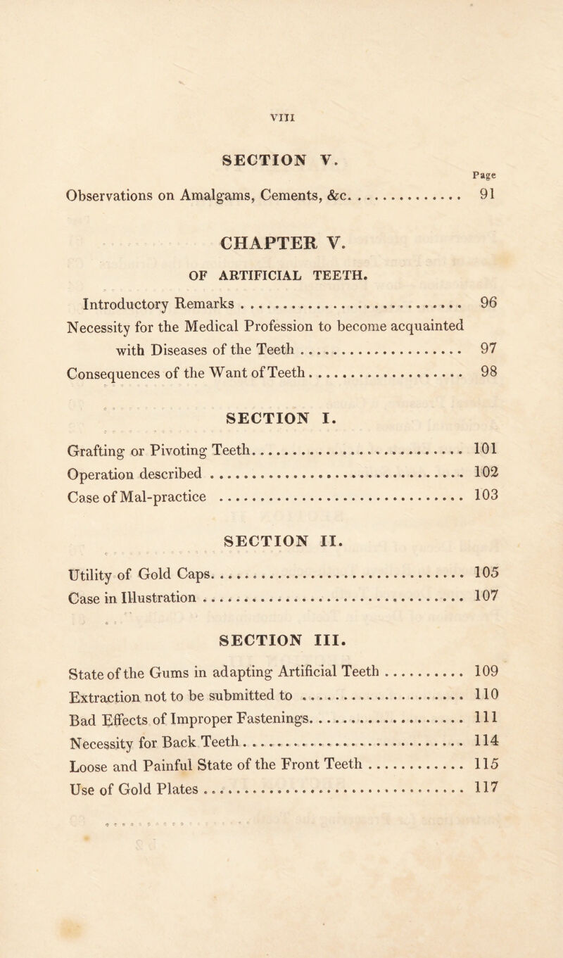 SECTION V. Page Observations on Amalgams, Cements, &c 91 CHAPTER V. OF ARTIFICIAL TEETH. Introductory Remarks 96 Necessity for the Medical Profession to become acquainted with Diseases of the Teeth 97 Consequences of the Want of Teeth 98 SECTION I. Grafting or Pivoting Teeth 101 Operation described 102 Case of Mal-practice 103 SECTION II. Utility of Gold Caps 105 Case in Illustration 107 * SECTION III. State of the Gums in adapting Artificial Teeth 109 Extraction not to be submitted to 110 Bad Effects of Improper Fastenings Ill Necessity for Back Teeth 114 Loose and Painful State of the Front Teeth 115 Use of Gold Plates 117