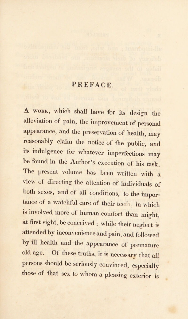 PREFACE. A WORK, which shall have for its design the alleviation of pain, the improvement of personal appearance, and the preservation of health, may reasonably claim the notice of the public, and its indulgence for whatever imperfections may be found in the Author’s execution of his task. The present volume has been written with a view of directing the attention of individuals of both sexes, and of all conditions, to the impor- tance of a watchful care of their teeth, in which is involved more of human comfort than might, at first sight, be conceived ^ while their neglect is attended by inconvenience and pain, and followed health and the appearance of premature old age. Of these truths, it is necessary that all persons should be seriously convinced, especially those of that sex to whom a pleasing exterior is