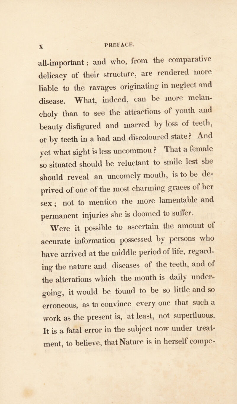 all-important; and who, from the comparative delicacy of their structure, are rendered more liable to the ravages originating in neglect and disease. What, indeed, can be more melan- choly than to see the attractions of youth and beauty disfigured and marred by loss of teeth, or by teeth in a bad and discoloured state ? And yet what sight is less uncommon ? That a female so situated should be reluctant to smile lest she should reveal an uncomely mouth, is to be de- prived of one of the most charming graces of her sex j not to mention the more lamentable and permanent injuries she is doomed to sufler. Were it possible to ascertain the amount of accurate information possessed by persons who have arrived at the middle period of life, regard- ino the nature and diseases of the teeth, and of tlie alterations which the mouth is daily under- going*, it would be found to be so little and so erroneous, as to convince every one that such a work as the present is, at least, not superfluous. It is a fatal error in the subject now under treat- ment, to believe, that Nature is in herself compe-