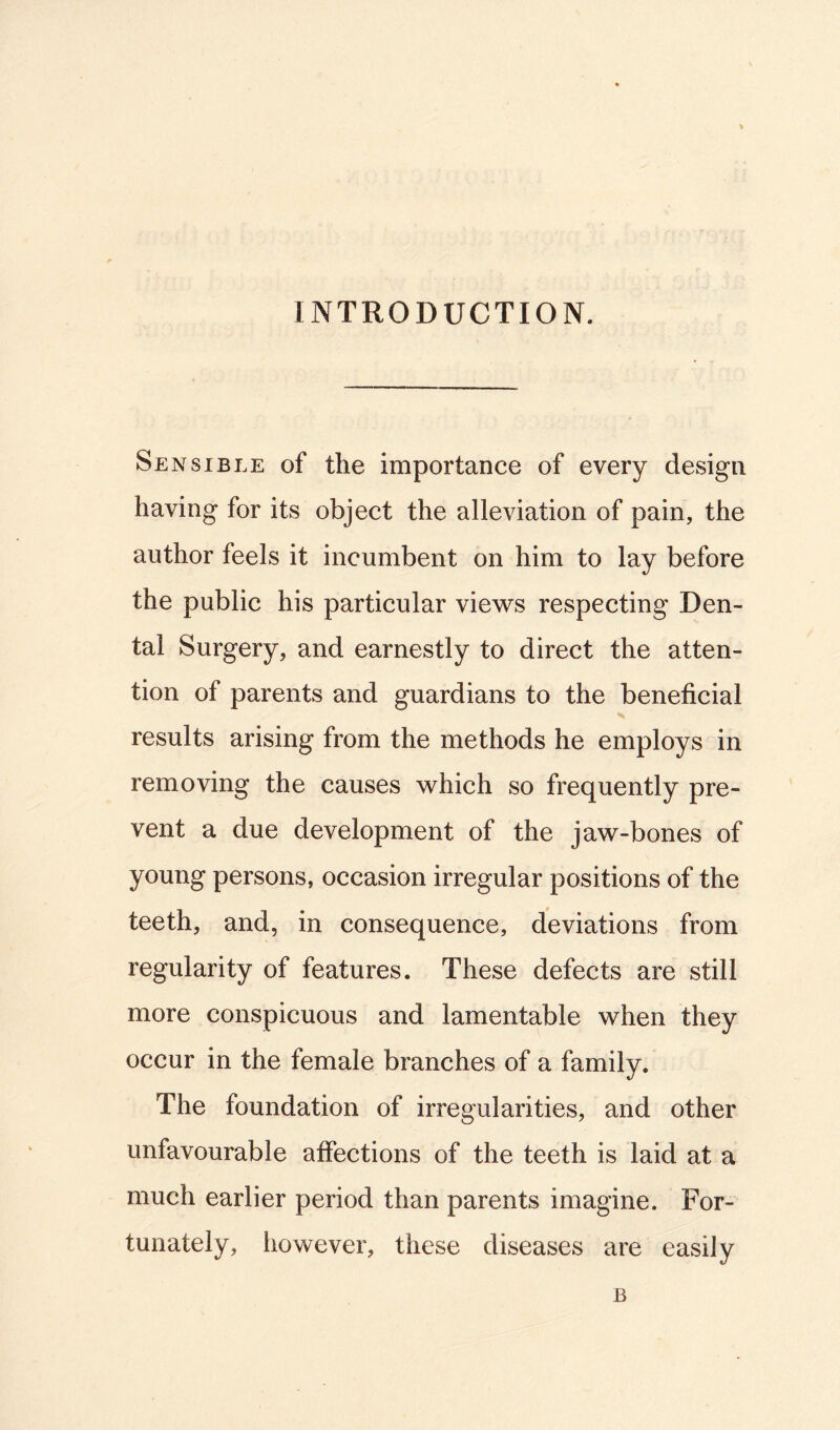 INTRODUCTION. Sensible of the importance of every design having for its object the alleviation of pain, the author feels it incumbent on him to lay before the public his particular views respecting Den- tal Surgery, and earnestly to direct the atten- tion of parents and guardians to the beneficial results arising from the methods he employs in removing the causes which so frequently pre- vent a due development of the jaw-bones of young persons, occasion irregular positions of the teeth, and, in consequence, deviations from regularity of features. These defects are still more conspicuous and lamentable when they occur in the female branches of a family. The foundation of irregularities, and other unfavourable affections of the teeth is laid at a much earlier period than parents imagine. For- tunately, however, these diseases are easily B