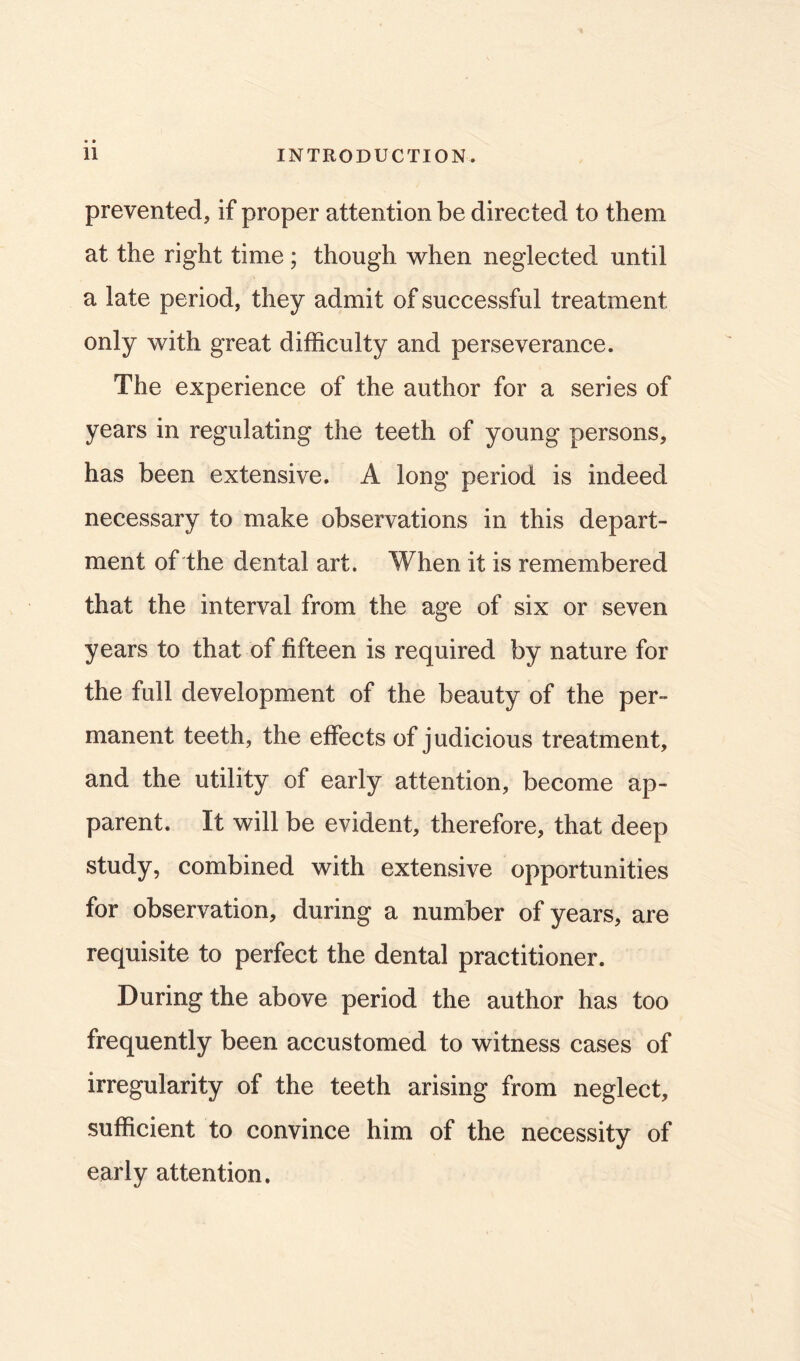 prevented, if proper attention be directed to them at the right time ; though when neglected until a late period, they admit of successful treatment only with great difficulty and perseverance. The experience of the author for a series of years in regulating the teeth of young persons, has been extensive. A long period is indeed necessary to make observations in this depart- ment of the dental art. When it is remembered that the interval from the age of six or seven years to that of fifteen is required by nature for the full development of the beauty of the per- manent teeth, the effects of judicious treatment, and the utility of early attention, become ap- parent. It will be evident, therefore, that deep study, combined with extensive opportunities for observation, during a number of years, are requisite to perfect the dental practitioner. During the above period the author has too frequently been accustomed to witness cases of irregularity of the teeth arising from neglect, sufficient to convince him of the necessity of early attention.