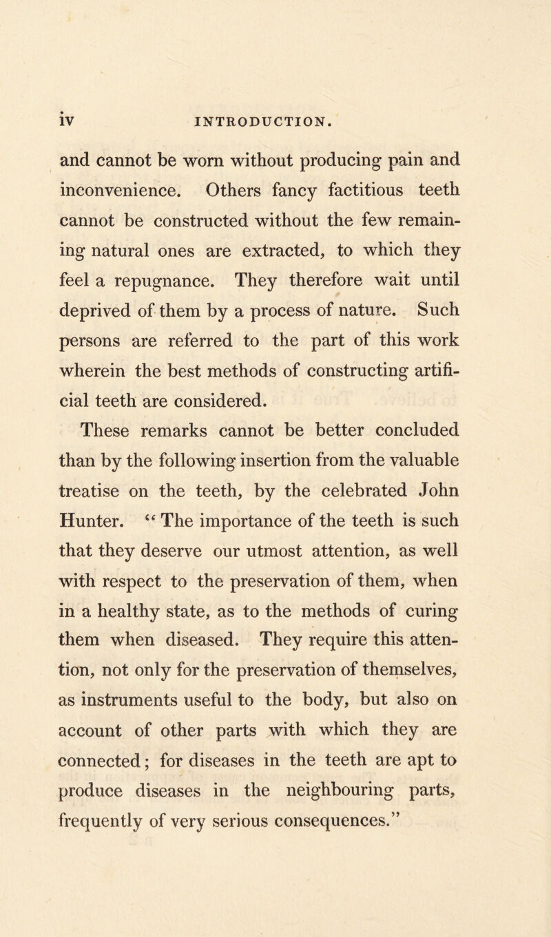 and cannot be worn without producing pain and inconvenience. Others fancy factitious teeth cannot be constructed without the few remain- ing natural ones are extracted, to which they feel a repugnance. They therefore wait until deprived of them by a process of nature. Such persons are referred to the part of this work wherein the best methods of constructing artifi- cial teeth are considered. These remarks cannot be better concluded than by the following insertion from the valuable treatise on the teeth, by the celebrated John Hunter. The importance of the teeth is such that they deserve our utmost attention, as well with respect to the preservation of them, when in a healthy state, as to the methods of curing them when diseased. They require this atten- tion, not only for the preservation of themselves, as instruments useful to the body, but also on account of other parts with which they are connected; for diseases in the teeth are apt to produce diseases in the neighbouring parts, frequently of very serious consequences.’’