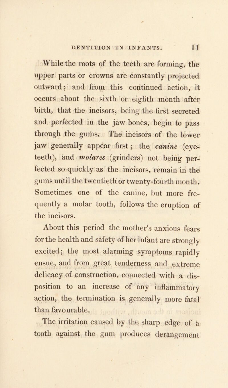 While the roots of the teeth are forming, the upper parts or crowns are constantly projected outward; and from this continued action, it occurs about the sixth or eighth month after birth, that the incisors, being the first secreted and perfected in the jaw bones, begin to pass through the gums. The incisors of the lower jaw generally appear first; the canine (eye- teeth), and molares (grinders) not being per- fected so quickly as the incisors, remain in the gums until the twentieth or twenty-fourth month. Sometimes one of the canine, but more fre- quently a molar tooth, follows the eruption of the incisors. About this period the mother s anxious fears for the health and safety of her infant are strongly excited; the most alarming symptoms rapidly ensue, and from great tenderness and extreme delicacy of construction, connected with a dis- position to an increase of any inflammatory action, the termination is generally more fatal than favourable. The irritation caused by the sharp edge of a tooth against the gum produces derangement