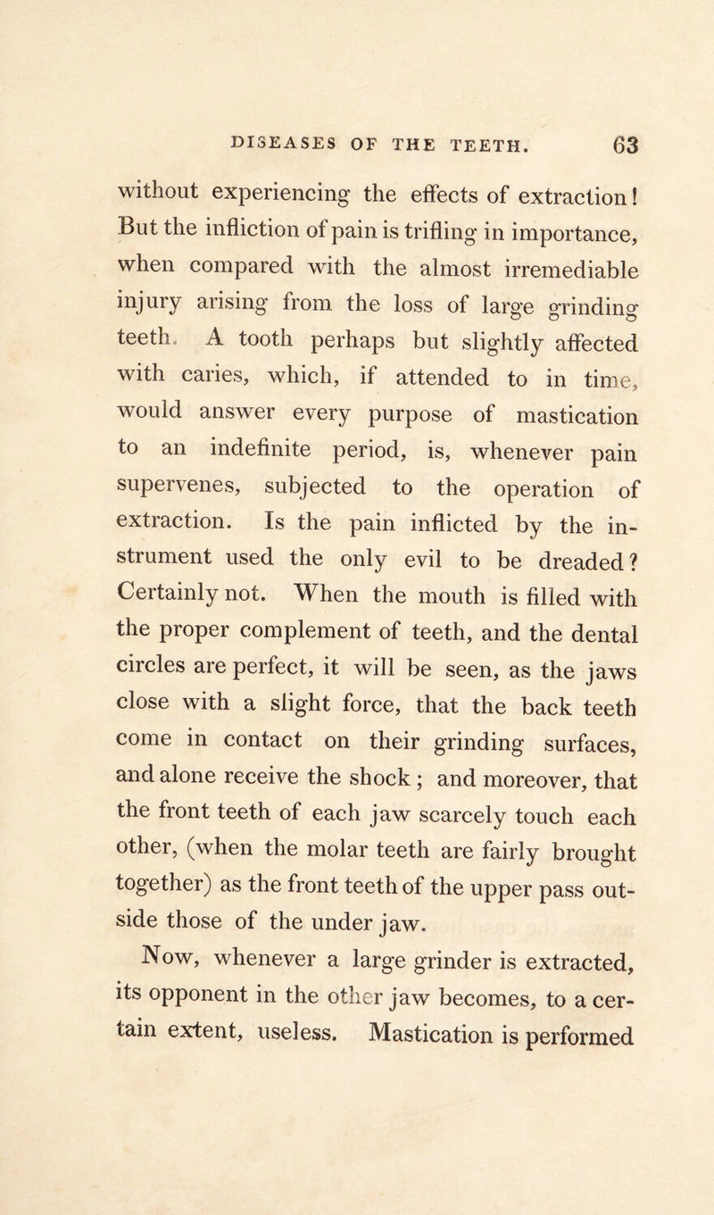without experiencing the effects of extraction! But the infliction of pain is trifling in importance, when compared with the almost irremediable injury arising from the loss of large grinding teeth. A tooth perhaps but slightly affected with caries, which, if attended to in time, would answer every purpose of mastication to an indefinite period, is, whenever pain supervenes, subjected to the operation of extraction. Is the pain inflicted by the in- strument used the only evil to be dreaded? Certainly not. When the mouth is filled with the proper complement of teeth, and the dental circles are perfect, it will be seen, as the jaws close with a slight force, that the back teeth come in contact on their grinding surfaces, and alone receive the shock; and moreover, that the front teeth of each jaw scarcely touch each other, (when the molar teeth are fairly brought together) as the front teeth of the upper pass out- side those of the under jaw. Now, whenever a large grinder is extracted, its opponent in the other jaw becomes, to a cer- tain extent, useless. Mastication is performed