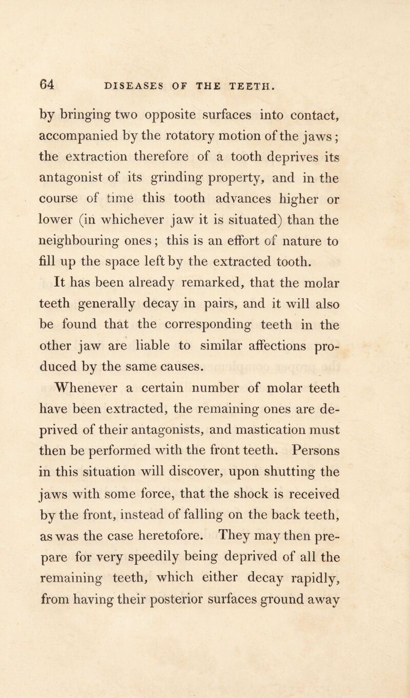 by bringing two opposite surfaces into contact, accompanied by the rotatory motion of the jaws ; the extraction therefore of a tooth deprives its antagonist of its grinding property, and in the course of time this tooth advances higher or lower (in whichever jaw it is situated) than the neighbouring ones; this is an effort of nature to fill up the space left by the extracted tooth. It has been already remarked, that the molar teeth generally decay in pairs, and it will also be found that the corresponding teeth in the other jaw are liable to similar affections pro- duced by the same causes. Whenever a certain number of molar teeth have been extracted, the remaining ones are de- prived of their antagonists, and mastication must then be performed with the front teeth. Persons in this situation will discover, upon shutting the jaws with some force, that the shock is received by the front, instead of falling on the back teeth, as was the case heretofore. They may then pre- pare for very speedily being deprived of all the remaining teeth, which either decay rapidly, from having their posterior surfaces ground away