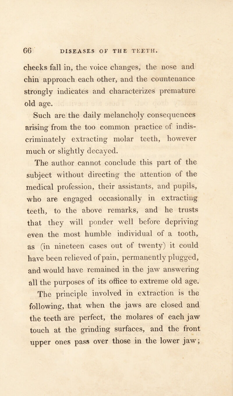 cheeks fall in, the voice changes, the nose and chin approach each other, and the countenance strongly indicates and characterizes premature old age. Such are the daily melancholy consequences arising from the too common practice of indis- criminately extracting molar teeth, however much or slightly decayed. The author cannot conclude this part of the subject without directing the attention of the medical profession, their assistants, and pupils, who are engaged occasionally in extracting teeth, to the above remarks, and he trusts that they will ponder well before depriving even the most humble individual of a tooth, as (in nineteen cases out of twenty) it could have been relieved of pain, permanently plugged, and would have remained in the jaw answering all the purposes of its office to extreme old age. The principle involved in extraction is the following, that when the jaws are closed and the teeth are perfect, the mol ares of each jaw touch at the grinding surfaces, and the front upper ones pass over those in the lower jaw;