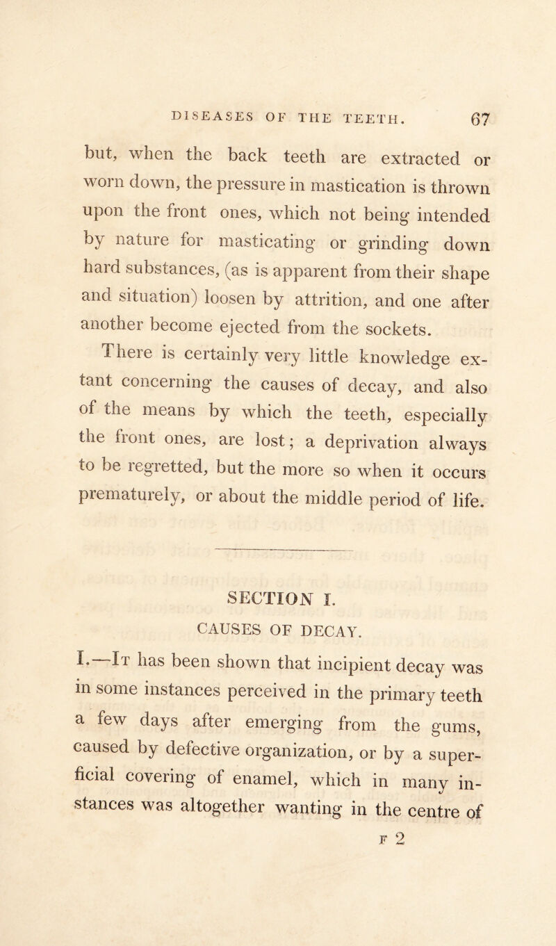 but, when the back teeth are extracted or worn down, the pressure in mastication is thrown upon the front ones, which not being intended by nature for masticating or grinding down hard substances, (as is apparent from their shape and situation) loosen by attrition, and one after another become ejected from the sockets. There is certainly very little knowledge ex- tant concerning the causes of decay, and also of the means by which the teeth, especially the front ones, are lost; a deprivation always to be regretted, but the more so when it occurs prematurely, or about the middle period of life. SECTION I. CAUSES OF DECAY. I. -It has been shown that incipient decay was in some instances perceived in the primary teeth a few days after emerging from the gums, caused by defective organization, or by a super- ficial covering of enamel, which in many in- stances was altogether wanting in the centre of F 2