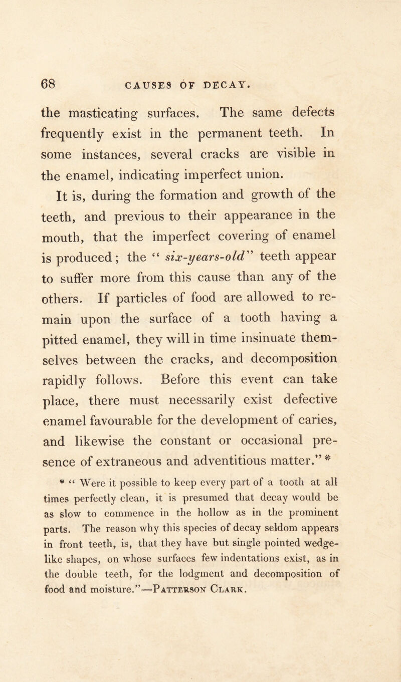 the masticating surfaces. The same defects frequently exist in the permanent teeth. In some instances, several cracks are visible in the enamel, indicating imperfect union. It is, during the formation and growth of the teeth, and previous to their appearance in the mouth, that the imperfect covering of enamel is produced; the “ six-years-old'' teeth appear to suffer more from this cause than any of the others. If particles of food are allowed to re- main upon the surface of a tooth having a pitted enamel, they will in time insinuate them- selves between the cracks, and decomposition rapidly follows. Before this event can take place, there must necessarily exist defective enamel favourable for the development of caries, and likewise the constant or occasional pre- sence of extraneous and adventitious matter.” ^ “ Were it possible to keep every part of a tooth at all times perfectly clean, it is presumed that decay would be as slow to commence in the hollow as in the prominent parts. The reason why this species of decay seldom appears in front teeth, is, that they have but single pointed wedge- like shapes, on whose surfaces few indentations exist, as in the double teeth, for the lodgment and decomposition of food and moisture.”—Patteuson Clark.
