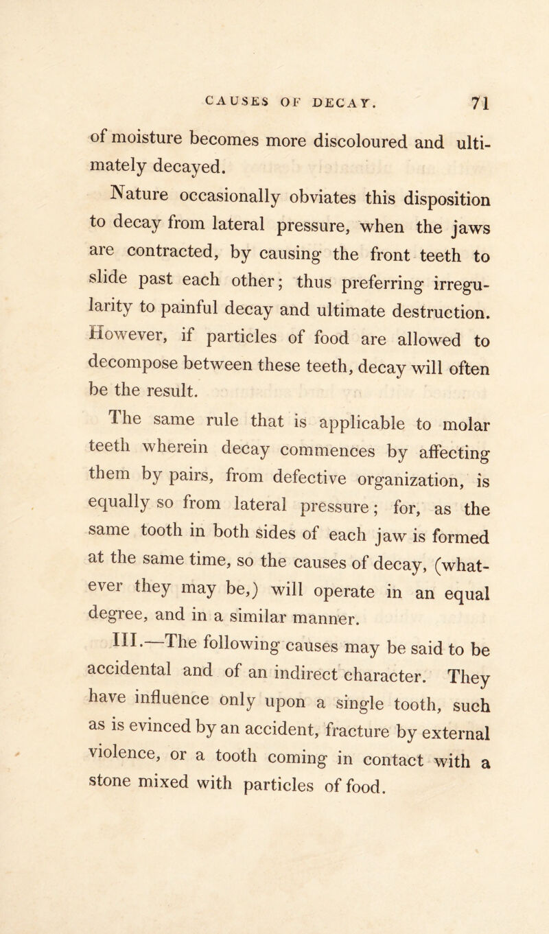 of moisture becomes more discoloured and ulti- mately decayed. Nature occasionally obviates this disposition to decay from lateral pressure, when the jaws are contracted, by causing the front teeth to slide past each other j thus preferring irregu- larity to painful decay and ultimate destruction, however, if particles of food are allowed to decompose between these teeth, decay will often be the result. Ihe same rule that is applicable to molar teeth wherein decay commences by affecting them by pairs, from defective organization, is equally so from lateral pressure; for, as the same tooth in both sides of each jaw is formed at the same time, so the causes of decay, (what- ever they may be,) will operate in an equal degree, and in a similar manner. III.—The following causes may be said to be accidental and of an indirect character. They have influence only upon a single tooth, such as is evinced by an accident, fracture by external violence, or a tooth coming in contact with a stone mixed with particles of food.