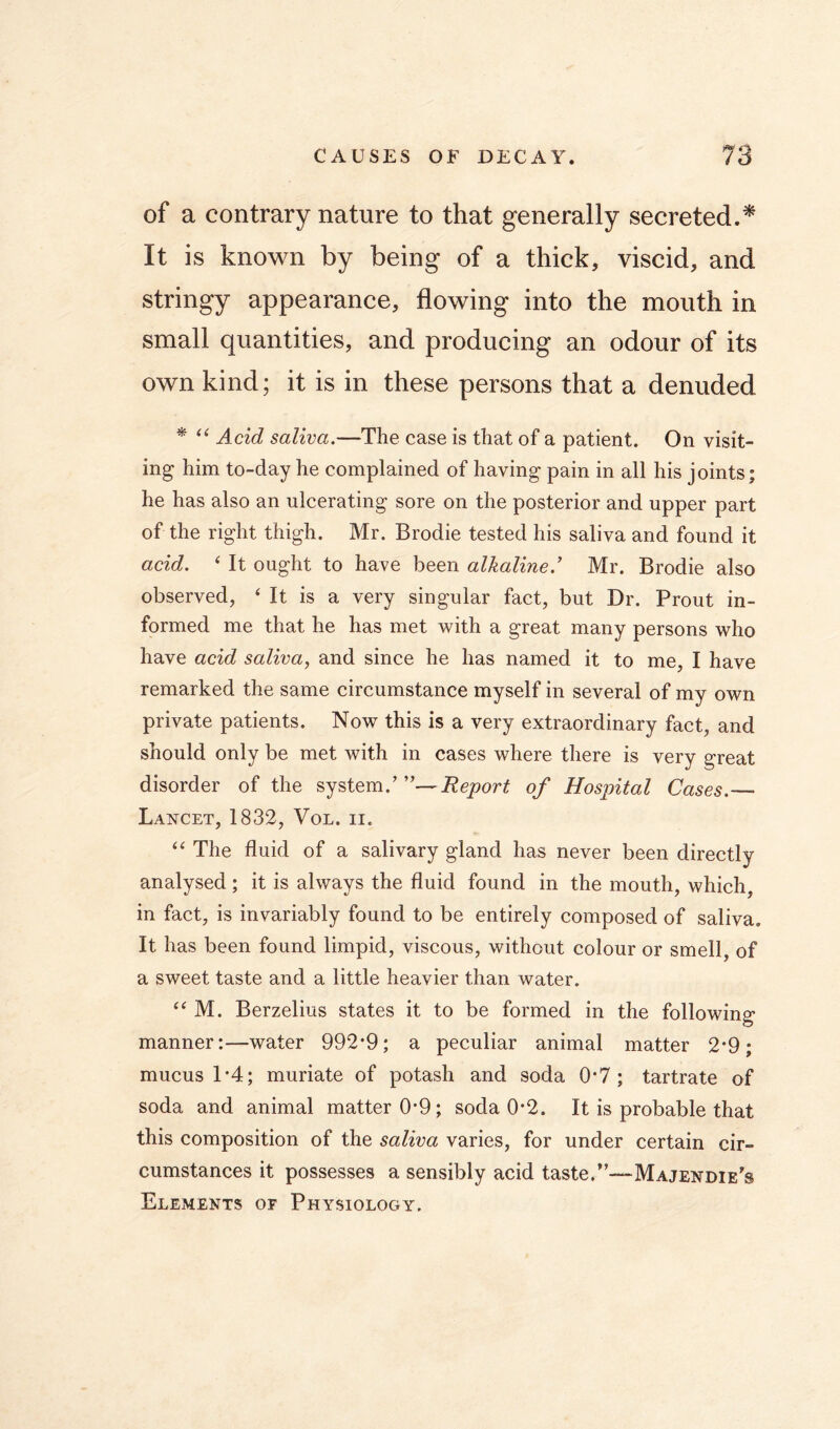 of a contrary nature to that generally secreted.* It is known by being of a thick, viscid, and stringy appearance, flowing into the mouth in small quantities, and producing an odour of its own kind; it is in these persons that a denuded * Acid saliva.—The case is that of a patient. On visit- ing him to-day he complained of having pain in all his joints; he has also an ulcerating sore on the posterior and upper part of the right thigh. Mr. Brodie tested his saliva and found it acid. ‘ It ought to have been alkaline.' Mr. Brodie also observed, ‘ It is a very singular fact, but Dr. Prout in- formed me that he has met with a great many persons who have acid saliva, and since he has named it to me, I have remarked the same circumstance myself in several of my own private patients. Now this is a very extraordinary fact, and should only be met with in cases where there is very great disorder of the system.'of Hosintal Cases.— Lancet, 1832, Vol. ii. “ The fluid of a salivary gland has never been directly analysed ; it is always the fluid found in the mouth, which, in fact, is invariably found to be entirely composed of saliva. It has been found limpid, viscous, without colour or smell, of a sweet taste and a little heavier than water. “ M. Berzelius states it to be formed in the following manner:—water 992*9; a peculiar animal matter 2*9; mucus 1*4; muriate of potash and soda 0*7; tartrate of soda and animal matter 0*9; soda 0*2. It is probable that this composition of the saliva varies, for under certain cir- cumstances it possesses a sensibly acid taste.”—Majendie's Elements or Physiology.