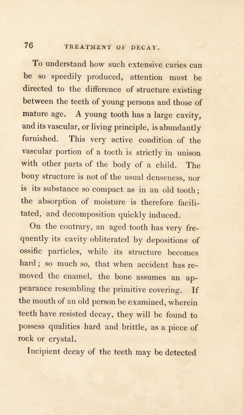 To understand how such extensive caries can be so speedily produced, attention must be directed to the difference of structure existing between the teeth of young persons and those of mature age. A young tooth has a large cavity, and its vascular, or living principle, is abundantly furnished. This very active condition of the vascular portion of a tooth is strictly in unison with other parts of the body of a child. The bony structure is not of the usual denseness, nor is its substance so compact as in an old tooth; the absorption of moisture is therefore facili- tated, and decomposition quickly induced. On the contrary, an aged tooth has very fre- quently its cavity obliterated by depositions of ossific particles, while its structure becomes hard; so much so, that when accident has re- moved the enamel, the bone assumes an ap- pearance resembling the primitive covering. If the mouth of an old person be examined, wherein teeth have resisted decay, they will be found to possess qualities hard and brittle, as a piece of rock or crystal. Incipient decay of the teeth may be detected