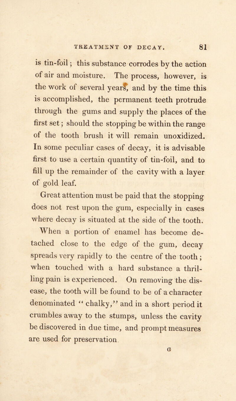 is tin-foil; this substance corrodes by the action of air and moisture. The process, however, is the work of several year^ and by the time this is accomplished, the permanent teeth protrude through the gums and supply the places of the first set; should the stopping be within the range of the tooth brush it will remain unoxidized. In some peculiar cases of decay, it is advisable first to use a certain quantity of tin-foil, and to fill up the remainder of the cavity with a layer of gold leaf. Great attention must be paid that the stopping does not rest upon the gum, especially in cases where decay is situated at the side of the tooth. When a portion of enamel has become de- tached close to the edge of the gum, decay spreads very rapidly to the centre of the tooth ; when touched with a hard substance a thril- ling pain is experienced. On removing the dis- ease, the tooth will be found to be of a character denominated ‘‘ chalky,' and in a short period it crumbles away to the stumps, unless the cavity be discovered in due time, and prompt measures are used for preservation.
