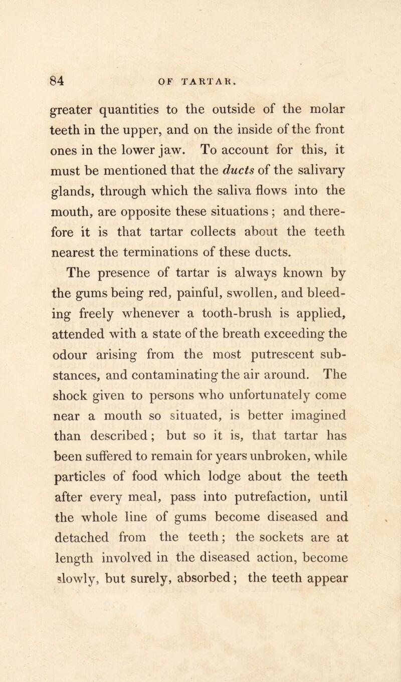 greater quantities to the outside of the molar teeth in the upper, and on the inside of the front ones in the lower jaw. To account for this, it must be mentioned that the ducts of the salivary glands, through which the saliva flows into the mouth, are opposite these situations; and there- fore it is that tartar collects about the teeth nearest the terminations of these ducts. The presence of tartar is always known by the gums being red, painful, swollen, and bleed- ing freely whenever a tooth-brush is applied, attended with a state of the breath exceeding the odour arising from the most putrescent sub- stances, and contaminating the air around. The shock given to persons who unfortunately come near a mouth so situated, is better imagined than described; but so it is, that tartar has been suflered to remain for years unbroken, while particles of food which lodge about the teeth after every meal, pass into putrefaction, until the whole line of gums become diseased and detached from the teeth; the sockets are at length involved in the diseased action, become slowly, but surely, absorbed; the teeth appear