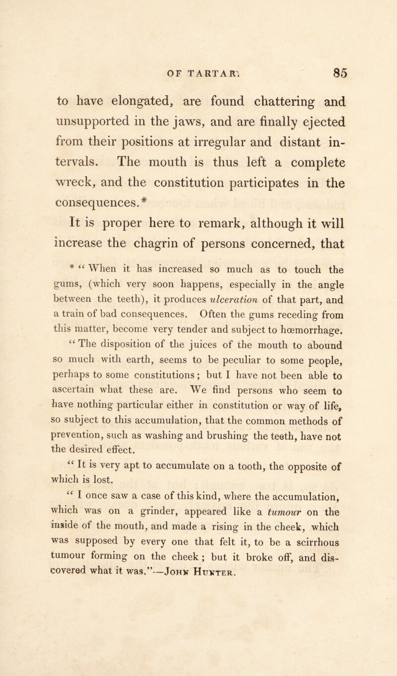 to have elongated, are found chattering and unsupported in the jaws, and are finally ejected from their positions at irregular and distant in- tervals. The mouth is thus left a complete wreck, and the constitution participates in the consequences.* It is proper here to remark, although it will increase the chagrin of persons concerned, that * When it has increased so much as to touch the gums, (which very soon happens, especially in the angle between the teeth), it produces ulceration of that part, and a train of bad consequences. Often the gums receding from this matter, become very tender and subject to hoemorrhage. “ The disposition of the juices of the mouth to abound so much with earth, seems to be peculiar to some people, perhaps to some constitutions; but I have not been able to ascertain what these are. We find persons who seem to have nothing particular either in constitution or way of life, so subject to this accumulation, that the common methods of prevention, such as washing and brushing the teeth, have not the desired elFect. It is very apt to accumulate on a tooth, the opposite of which is lost. I once saw a case of this kind, where the accumulation, which was on a grinder, appeared like a tumour on the inside of the mouth, and made a rising in the cheek, which was supposed by every one that felt it, to be a scirrhous tumour forming on the cheek; but it broke oflP, and dis- covered what it was,”-~JoHN Hukter.