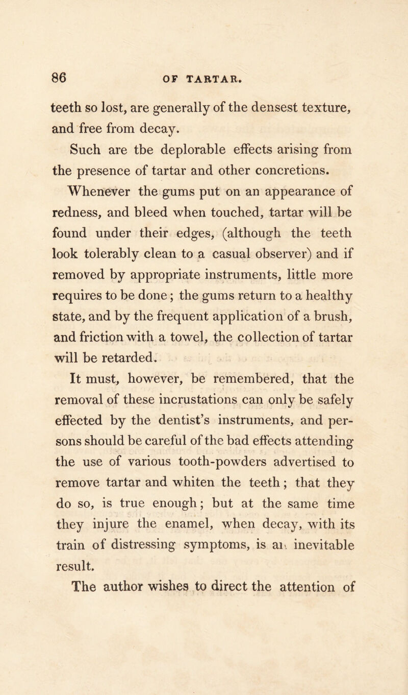 teeth so lost, are generally of the densest texture, and free from decay. Such are the deplorable effects arising from the presence of tartar and other concretions. Whenever the gums put on an appearance of redness, and bleed when touched, tartar will be found under their edges, (although the teeth look tolerably clean to a casual observer) and if removed by appropriate instruments, little more requires to be done; the gums return to a healthy state, and by the frequent application of a brush, and friction with a towel, the collection of tartar will be retarded. It must, however, be remembered, that the removal of these incrustations can only be safely effected by the dentist’s instruments, and per- sons should be careful of the bad effects attending the use of various tooth-powders advertised to remove tartar and whiten the teeth; that they do so, is true enough; but at the same time they injure the enamel, when decay, with its train of distressing symptoms, is an. inevitable result. The author wishes to direct the attention of