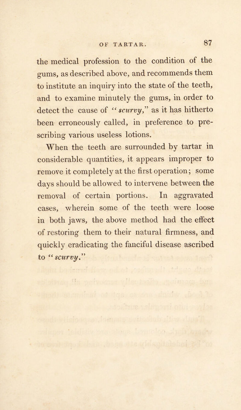 the medical profession to the condition of the gums, as described above, and recommends them to institute an inquiry into the state of the teeth, and to examine minutely the gums, in order to detect the cause of scurvy as it has hitherto been erroneously called, in preference to pre- scribing various useless lotions. When the teeth are surrounded by tartar in considerable quantities, it appears improper to remove it completely at the first operation; some days should be allowed to intervene between the removal of certain portions. In aggravated cases, wherein some of the teeth were loose in both jaws, the above method had the efiect of restoring them to their natural firmness, and quickly eradicating the fanciful disease ascribed to scurvy,''