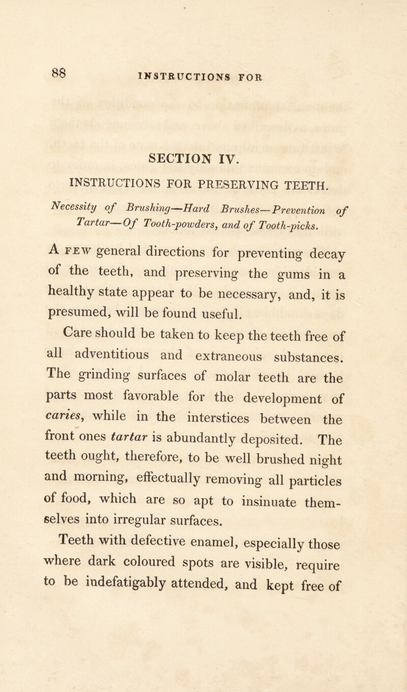 IKSTEUCTIONS FOR SECTION IV. INSTRUCTIONS FOR PRESERVING TEETH. Necessity of Brushing—-Hard Brushes—Prevention of Tartar Of Tooth-powders^ and of Tooth-picks. A FEW general directions for preventing decay of the teeth, and preserving the gums in a healthy state appear to be necessary, and, it is presumed, \vill be found useful. Care should be taken to keep the teeth free of all adventitious and extraneous substances. The grinding surfaces of molar teeth are the parts most favorable for the development of caries., while in the interstices between the front ones tartar is abundantly deposited. The teeth ought, therefore, to be well brushed night and morning, effectually removing all particles of food, which are so apt to insinuate them- selves into irregular surfaces. Teeth with defective enamel, especially those w'here dark coloured spots are visible, recjuire to be indefatigably attended, and kept free of