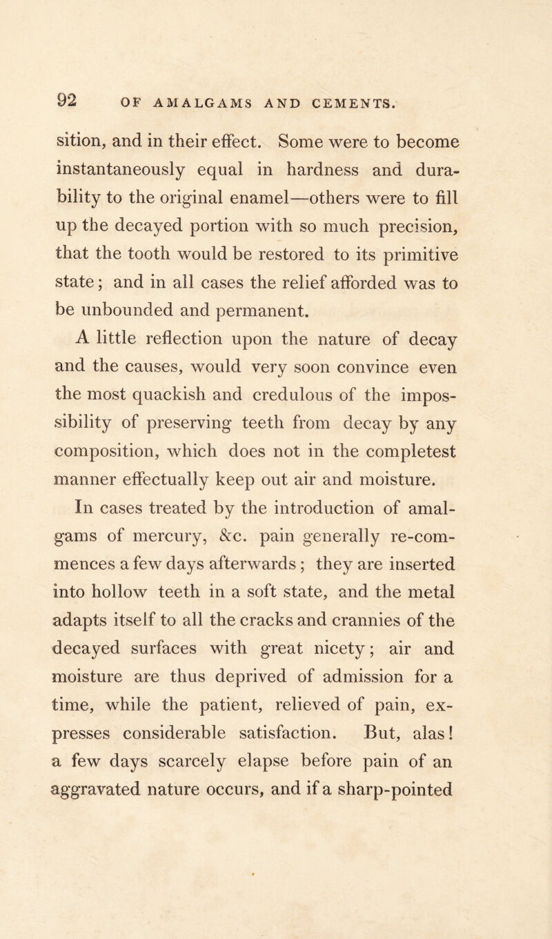 sition, and in their effect. Some were to become instantaneously equal in hardness and dura- bility to the original enamel—others were to fill up the decayed portion with so much precision, that the tooth would be restored to its primitive state; and in ail cases the relief afforded was to be unbounded and permanent. A little reflection upon the nature of decay and the causes, would very soon convince even the most quackish and credulous of the impos- sibility of preserving teeth from decay by any composition, which does not in the completest manner effectually keep out air and moisture. In cases treated by the introduction of amal- gams of mercury, &c. pain generally re-com- mences a few days afterwards ; they are inserted into hollow teeth in a soft state, and the metal adapts itself to all the cracks and crannies of the decayed surfaces with great nicety; air and moisture are thus deprived of admission for a time, while the patient, relieved of pain, ex- presses considerable satisfaction. But, alas! a few days scarcely elapse before pain of an aggravated nature occurs, and if a sharp-pointed