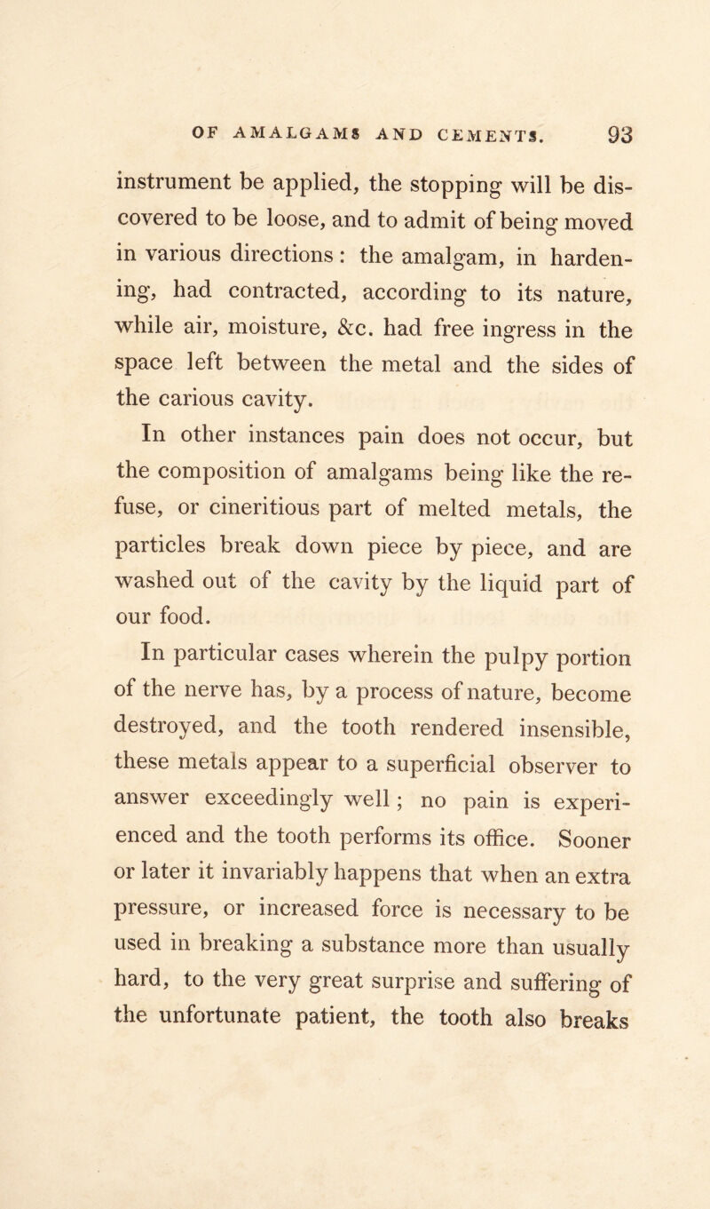 instrument be applied, the stopping will be dis- covered to be loose, and to admit of being moved in various directions: the amalgam, in harden- ing, had contracted, according to its nature, while air, moisture, &c. had free ingress in the space left between the metal and the sides of the carious cavity. In other instances pain does not occur, but the composition of amalgams being like the re- fuse, or cineritious part of melted metals, the particles break down piece by piece, and are washed out of the cavity by the liquid part of our food. In particular cases wherein the pulpy portion of the nerve has, by a process of nature, become destroyed, and the tooth rendered insensible, these metals appear to a superficial observer to answer exceedingly well; no pain is experi- enced and the tooth performs its office. Sooner or later it invariably happens that when an extra pressure, or increased force is necessary to be used in breaking a substance more than usually hard, to the very great surprise and suffering of the unfortunate patient, the tooth also breaks