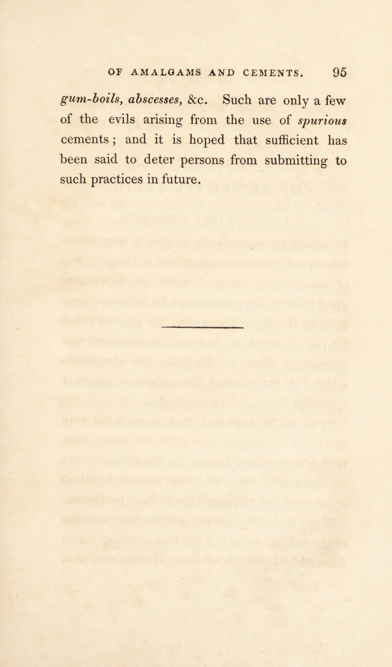 gum-hoils, abscesses, &c. Such are only a few of the evils arising from the use of spurious cements; and it is hoped that sufficient has been said to deter persons from submitting to such practices in future.