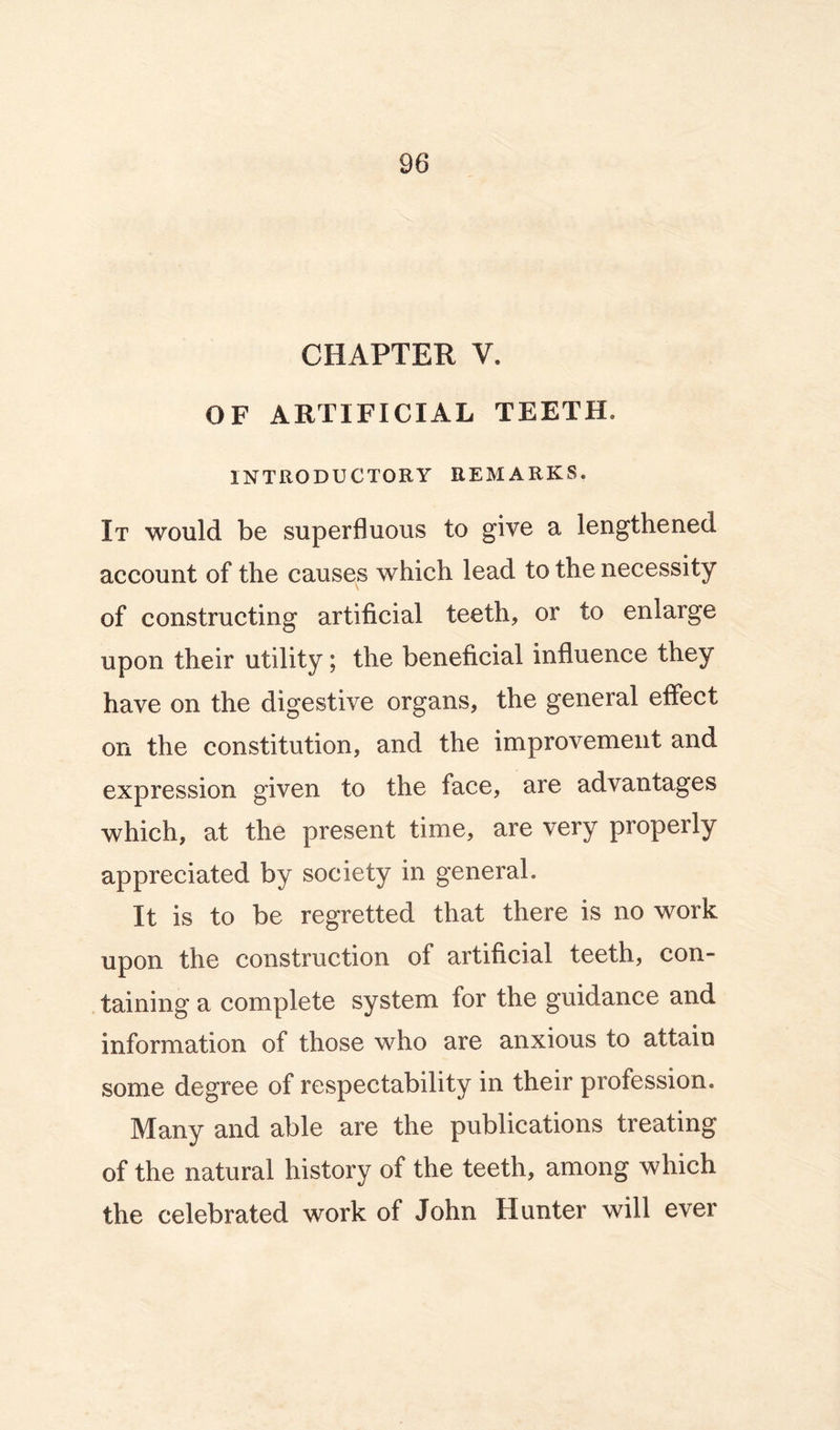 CHAPTER V. OF ARTIFICIAL TEETH. INTRODUCTORY REMARKS. It would be superfluous to give a lengthened account of the causes which lead to the necessity of constructing artificial teeth, or to enlarge upon their utility; the beneficial influence they have on the digestive organs, the general effect on the constitution, and the improvement and expression given to the face, are advantages which, at the present time, are very properly appreciated by society in general. It is to be regretted that there is no work upon the construction of artificial teeth, con- taining a complete system for the guidance and information of those who are anxious to attain some degree of respectability in their profession. Many and able are the publications treating of the natural history of the teeth, among which the celebrated work of John Hunter will ever