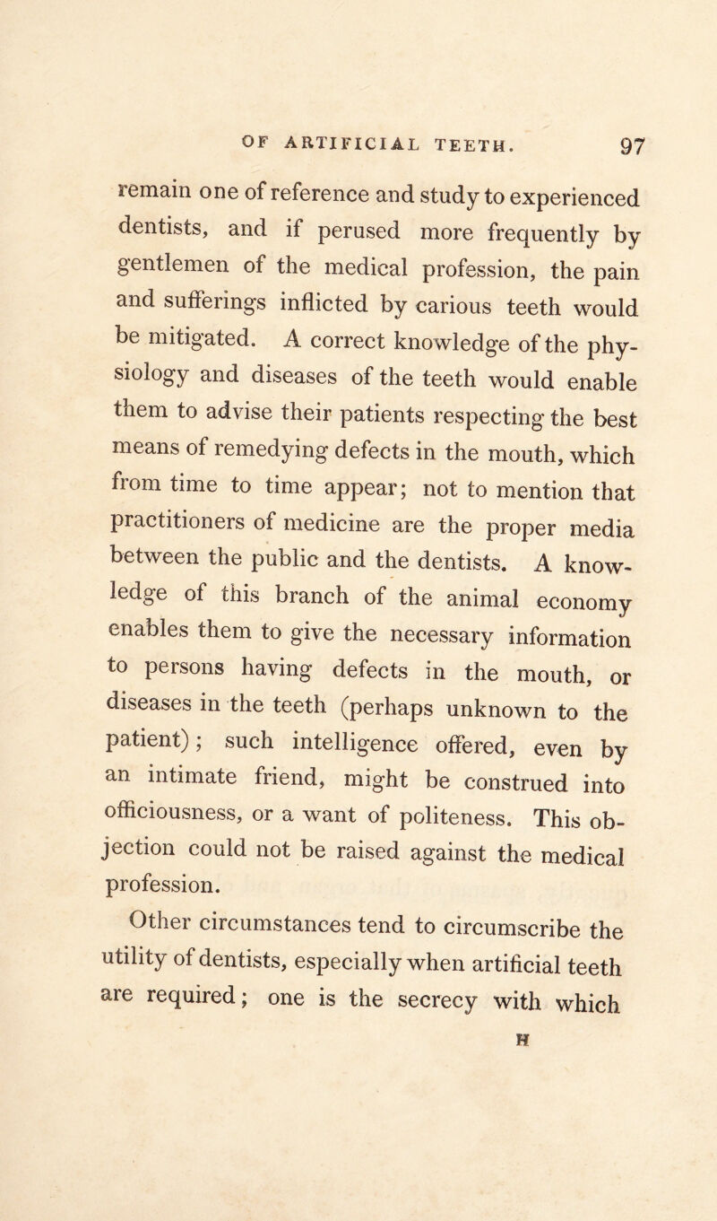 remain one of reference and study to experienced dentists, and if perused more frequently by gentlemen of the medical profession, the pain and sufferings inflicted by carious teeth would be mitigated. A correct knowledge of the phy- siology and diseases of the teeth would enable them to advise their patients respecting the best means of remedying defects in the mouth, which from time to time appear; not to mention that practitioners of medicine are the proper media between the public and the dentists. A know- ledge of this branch of the animal economy enables them to give the necessary information to persons having defects in the mouth, or diseases in the teeth (perhaps unknown to the patient); such intelligence offered, even by an intimate friend, might be construed into ofiiciousness, or a want of politeness. This ob- jection could not be raised against the medical profession. Other circumstances tend to circumscribe the utility of dentists, especially when artificial teeth are required; one is the secrecy with which H