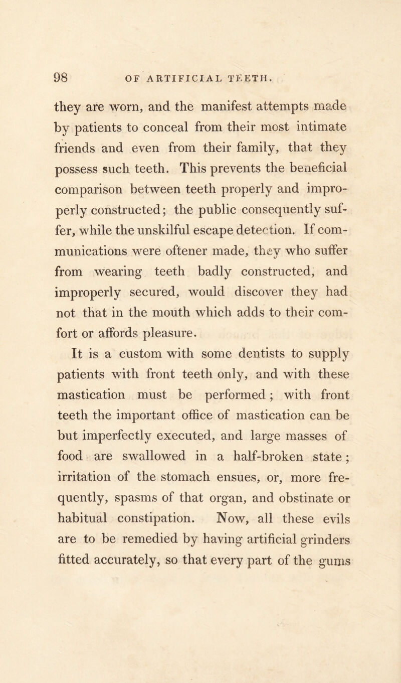 they are worn, and the manifest attempts made by patients to conceal from their most intimate friends and even from their family, that they possess such teeth. This prevents the beneficial comparison between teeth properly and impro- perly constructed; the public consequently suf- fer, while the unskilful escape detection. If com- munications were oftener made, they who suffer from wearing teeth badly constructed, and improperly secured, would discover they had not that in the mouth which adds to their com- fort or affords pleasure. It is a custom with some dentists to supply patients with front teeth only, and with these mastication must be performed; with front teeth the important office of mastication can be but imperfectly executed, and large masses of food are swallowed in a half-broken state; irritation of the stomach ensues, or, more fre- quently, spasms of that organ, and obstinate or habitual constipation. Now, all these evils are to be remedied by having artificial grinders fitted accurately, so that every part of the gums