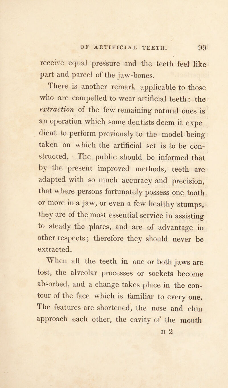 receive equal pressure and the teeth feel like part and parcel of the jaw-bones. There is another remark applicable to those who are compelled to wear artificial teeth: the extraction of the few remaining natural ones is an operation which some dentists deem it expe dient to perform previously to the model being taken on which the artificial set is to be con- structed. The public should be informed that by the present improved methods, teeth are adapted v/ith so much accuracy and precision, that where persons fortunately possess one tooth or more in a jaw, or even a few healthy stumps, they are of the most essential service in assisting to steady the plates, and are of advantage in other respects; therefore they should never be extracted. When all the teeth in one or both jaws are lost, the alveolar processes or sockets become absorbed, and a change takes place in the con- tour of the face which is familiar to every one. The features are shortened, the nose and chin approach each other, the cavity of the mouth