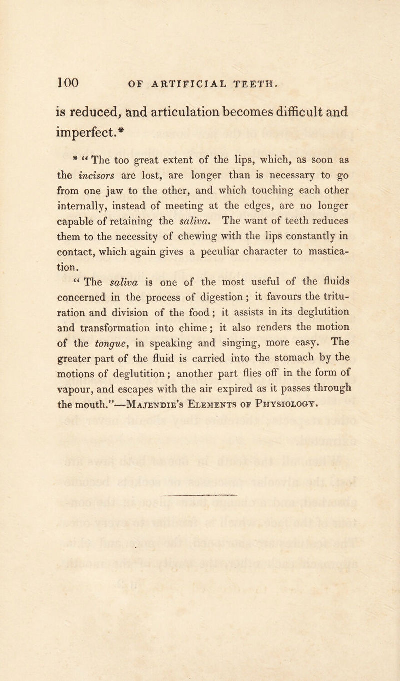 is reduced, and articulation becomes difficult and imperfect.^ * ** The too great extent of the lips, which, as soon as the incisors are lost, are longer than is necessary to go from one jaw to the other, and which touching each other internally, instead of meeting at the edges, are no longer capable of retaining the saliva. The want of teeth reduces them to the necessity of chewing with the lips constantly in contact, which again gives a peculiar character to mastica- tion. “ The saliva is one of the most useful of the fluids concerned in the process of digestion; it favours the tritu- ration and division of the food; it assists in its deglutition and transformation into chime; it also renders the motion of the tongue, in speaking and singing, more easy. The greater part of the fluid is carried into the stomach by the motions of deglutition; another part flies off in the form of vapour, and escapes with the air expired as it passes through the mouth.’’—Majendie’s Elements or Physiology.