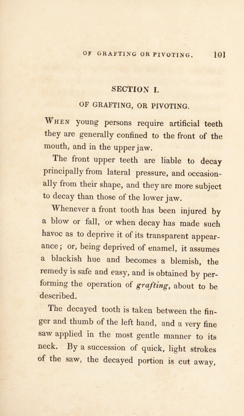 SECTION I. OF GRAFTING, OR PIVOTING. When young persons require artificial teeth they are generally confined to the front of the mouth, and in the upper jaw. The front upper teeth are liable to decay principally from lateral pressure, and occasion- ally from their shape, and they are more subject to decay than those of the lower jaw. Whenever a front tooth has been injured by a blow or fall, or when decay has made such havoc as to deprive it of its transparent appear- ance; or, being deprived of enamel, it assumes a blackish hue and becomes a blemish, the remedy is safe and easy, and is obtained by per- forming the operation of graftings about to be described. The decayed tooth is taken between the fin- ger and thumb of the left hand, and a very fine saw applied in the most gentle manner to its neck. By a succession of quick, light strokes of the saw, the decayed portion is cut away.