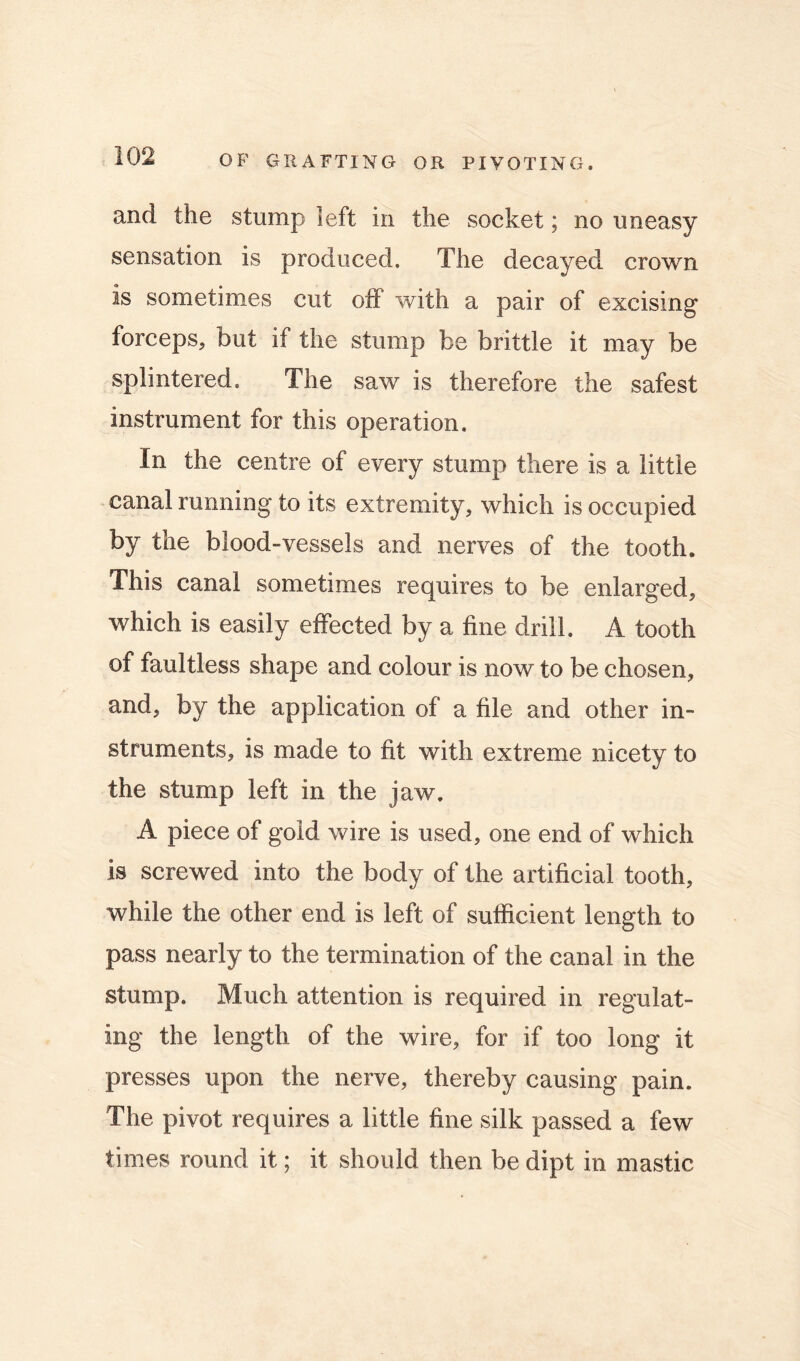 and the stump left in the socket; no uneasy sensation is produced. The decayed crown is sometimes cut oif with a pair of excising forceps, but if the stump be brittle it may be splintered. The saw is therefore the safest instrument for this operation. In the centre of every stump there is a little canal running to its extremity, which is occupied by the blood-vessels and nerves of the tooth. This canal sometimes requires to be enlarged, which is easily effected by a fine drill. A tooth of faultless shape and colour is now to be chosen, and, by the application of a file and other in- struments, is made to fit with extreme nicety to the stump left in the jaw. A piece of gold wire is used, one end of which is screwed into the body of the artificial tooth, while the other end is left of sufficient length to pass nearly to the termination of the canal in the stump. Much attention is required in regulat- ing the length of the wire, for if too long it presses upon the nerve, thereby causing pain. The pivot requires a little fine silk passed a few times round it; it should then be dipt in mastic