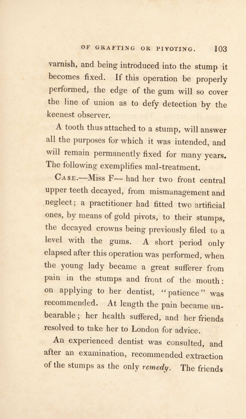 varnish, and being introduced into the stump it becomes fixed. If this operation be properly performed, the edge of the gum will so cover the line of union as to defy detection by the keenest observer. A tooth thus uttuched to u stump, will answer all the purposes for which it was intended, and wiil remain permanently fixed for many years. The following exemplifies mal-treatment. Case. Miss F • had her two front central upper teeth decayed, from mismanagement and neglect; a practitioner had fitted two artificial ones, by means of gold pivots, to their stumps, the decayed crowns being previously filed to a level with the gums. A short period only elapsed after this operation was performed, when the young lady became a great sufferer from pain in the stumps and front of the mouth: on applying to her dentist, “patience” was recommended. At length the pain became un- bearable ; her health suffered, and her friends resolved to take her to London for advice. An experienced dentist was consulted, and after an examination, recommended extraction of the stumps as the only remedy. The friends