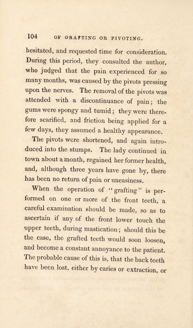 hesitated, and requested time for consideration. During this period, they consulted the author, who judged that the pain experienced for so many months, was caused by the pivots pressing upon the nerves. The removal of the pivots was attended with a discontinuance of pain; the gums were spongy and tumid; they were there- fore scarified, and friction being applied for a few days, they assumed a healthy appearance. The pivots were shortened, and again intro- duced into the stumps. The lady continued in town about a month, regained her former health, and, although three years have gone by, there has been no return of pain or uneasiness. When the operation of ‘‘grafting” is per- formed on one or more of the front teeth, a careful examination should be made, so as to ascertain if any of the front lower touch the upper teeth, during mastication; should this be the case, the grafted teeth would soon loosen* and become a constant annoyance to the patient. The probable cause of this is, that the back teeth have been lost, either by caries or extraction, or