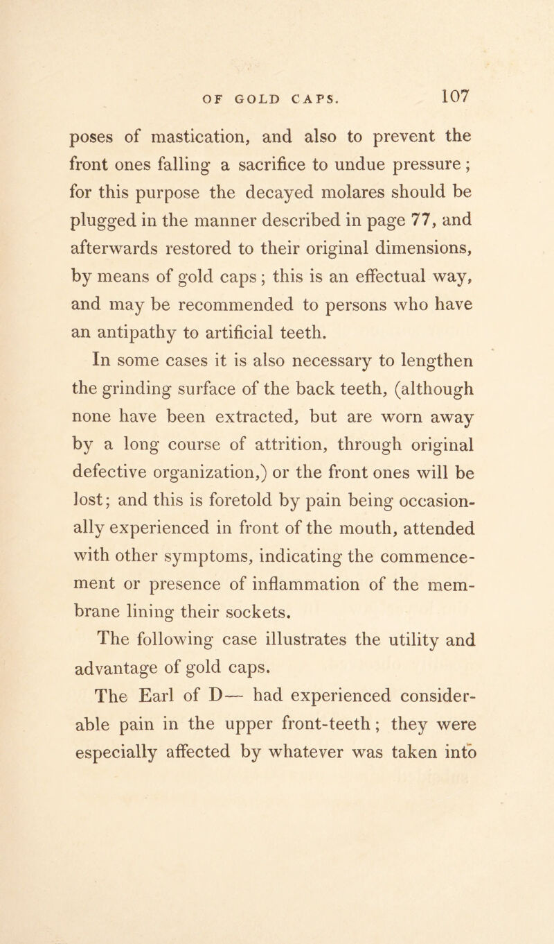 poses of mastication, and also to prevent the front ones falling a sacrifice to undue pressure; for this purpose the decayed molares should be plugged in the manner described in page 77, and afterwards restored to their original dimensions, by means of gold caps; this is an effectual way, and may be recommended to persons who have an antipathy to artificial teeth. In some cases it is also necessary to lengthen the grinding surface of the back teeth, (although none have been extracted, but are worn away by a long course of attrition, through original defective organization,) or the front ones will be lost; and this is foretold by pain being occasion- ally experienced in front of the mouth, attended with other symptoms, indicating the commence- ment or presence of inflammation of the mem- brane lining their sockets. The following case illustrates the utility and advantage of gold caps. The Earl of D— had experienced consider- able pain in the upper front-teeth; they were especially affected by whatever was taken into