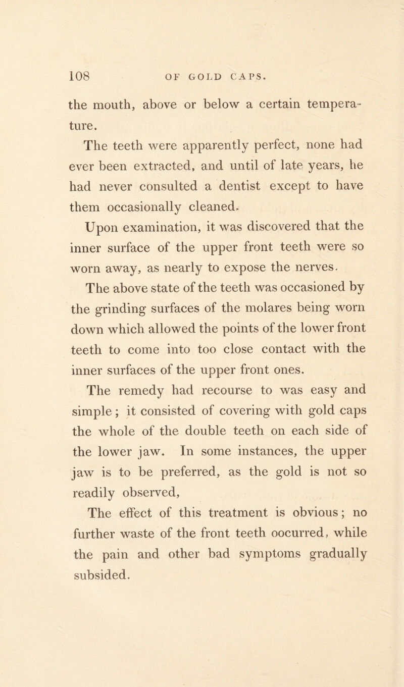 the mouth, above or below a certain tempera- ture. The teeth were apparently perfect, none had ever been extracted, and until of late years, he had never consulted a dentist except to have them occasionally cleaned. Upon examination, it was discovered that the inner surface of the upper front teeth were so worn away, as nearly to expose the nerves. The above state of the teeth was occasioned by the grinding surfaces of the molares being worn down which allowed the points of the lower front teeth to come into too close contact with the inner surfaces of the upper front ones. The remedy had recourse to was easy and simple; it consisted of covering with gold caps the whole of the double teeth on each side of the lower jaw. In some instances, the upper jaw is to be preferred, as the gold is not so readily observed, The effect of this treatment is obvious; no further waste of the front teeth oocurred, while the pain and other bad symptoms gradually subsided.