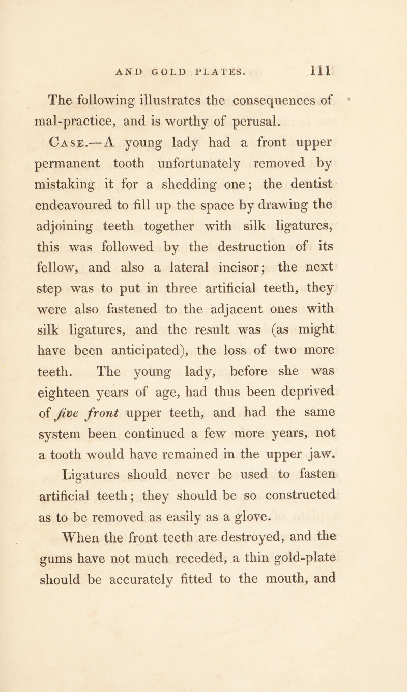 The following illustrates the consequences of ' mal-practice, and is worthy of perusal. Case.—A young lady had a front upper permanent tooth unfortunately removed by mistaking it for a shedding one; the dentist endeavoured to fill up the space by drawing the adjoining teeth together with silk ligatures, this was followed by the destruction of its fellow, and also a lateral incisor; the next step was to put in three artificial teeth, they were also fastened to the adjacent ones with silk ligatures, and the result was (as might have been anticipated), the loss of two more teeth. The young lady, before she was eighteen years of age, had thus been deprived of Jive front upper teeth, and had the same system been continued a few more years, not a tooth would have remained in the upper jaw. Li gatures should never be used to fasten artificial teeth; they should be so constructed as to be removed as easily as a glove. When the front teeth are destroyed, and the gums have not much receded, a thin gold-plate should be accurately fitted to the mouth, and