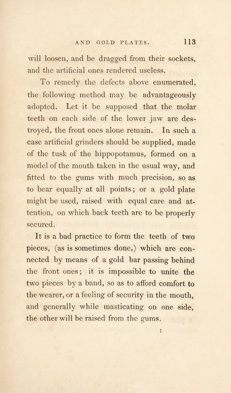 will loosen, and be dragged from their sockets, and the artificial ones rendered useless. To remedy the defects above enumerated, the following method may be advantageously adopted. Let it be supposed that the molar teeth on each side of the lower jaw are des- troyed, the front ones alone remain. In such a case artificial grinders should be supplied, made of the tusk of the hippopotamus, formed on a model of the mouth taken in the usual way, and fitted to the gums with much precision, so as to bear equally at all points; or a gold plate might be used, raised with equal care and at- tention, on which back teeth are to be properly secured. It is a bad practice to form the teeth of two pieces, (as is sometimes done,) which are con- nected by means of a gold bar passing behind the front ones; it is impossible to unite the two pieces by a band, so as to afford comfort to the wearer, or a feeling of security in the mouth, and generally while masticating on one side, the other will be raised from the gums. I