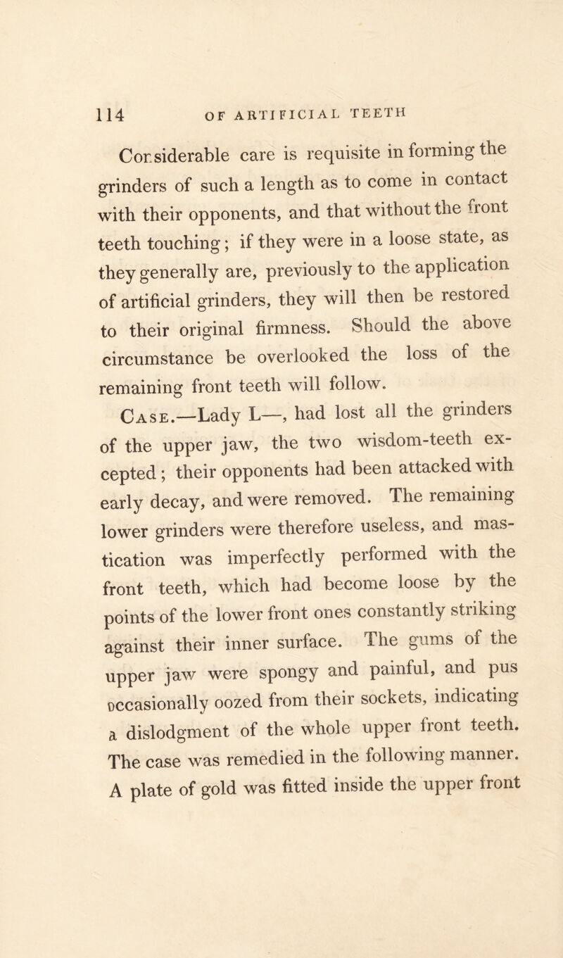 Considerable care is requisite in forming the grinders of such a length as to come in contact with their opponents, and that without the front teeth touching; if they were in a loose state, as they generally are, previously to the application of artificial grinders, they will then be restored to their original firmness. Should the above circumstance be overlooked the loss of the remaining front teeth will follow. Case.—Lady L—, had lost all the grinders of the upper jaw, the two wisdom-teeth ex- cepted j their opponents had been attacked with early decay, and were removed. The remaining lower grinders were therefore useless, and mas- tication was imperfectly performed with the front teeth, which had become loose by the points of the lower front ones constantly striking against their inner surface. The gums of the upper jaw were spongy and painful, and pus occasionally oozed from their sockets, indicating a dislodgment of the whole upper front teeth. The case was remedied in the following manner. A plate of gold was fitted inside the upper front