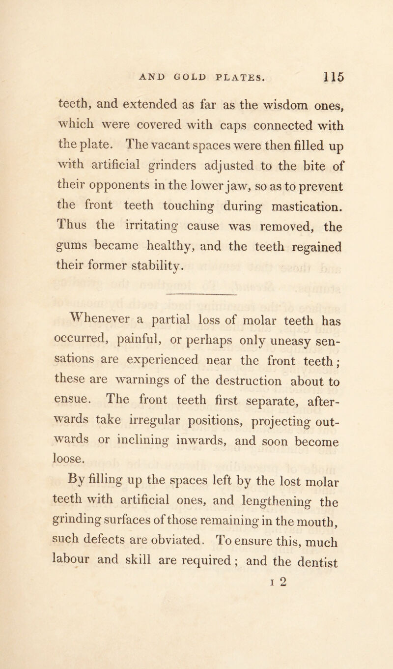 teeth, and extended as far as the wisdom ones, which were covered with caps connected with the plate. The vacant spaces were then filled up with artificial grinders adjusted to the bite of their opponents in the lower jaw, so as to prevent the front teeth touching during mastication. Thus the irritating cause was removed, the gums became healthy, and the teeth regained their former stability. Whenever a partial loss of molar teeth has occurred, painful, or perhaps only uneasy sen- sations are experienced near the front teeth; these are warnings of the destruction about to ensue. The front teeth first separate, after- wards take irregular positions, projecting out- wards or inclining inwards, and soon become loose. By filling up the spaces left by the lost molar teeth with artificial ones, and lengthening the grinding surfaces of those remaining in the mouth, such defects are obviated. To ensure this, much labour and skill are required; and the dentist I 2