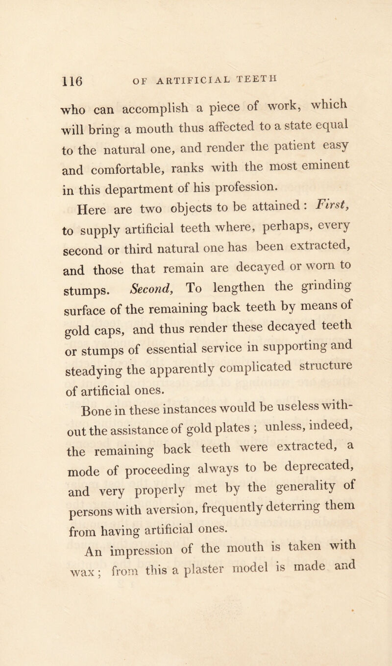 who can accomplish a piece of work, which will bring a mouth thus affected to a state equal to the natural one, and render the patient easy and comfortable, ranks with the most eminent in this department of his profession. Here are two objects to be attained: Firsts to supply artificial teeth where, perhaps, every second or third natural one has been extracted, and those that remain are decayed or worn to stumps. Second, To lengthen the grinding surface of the remaining back teeth by means of gold caps, and thus render these decayed teeth or stumps of essential service in supporting and steadying the apparently complicated structure of artificial ones. Bone in these instances would be useless with- out the assistance of gold plates ; unless, indeed, the remaining back teeth were extracted, a mode of proceeding always to be deprecated, and very properly met by the generality of persons with aversion, frequently deterring them from having artificial ones. An impression of the mouth is taken with wax; from this a plaster model is made and