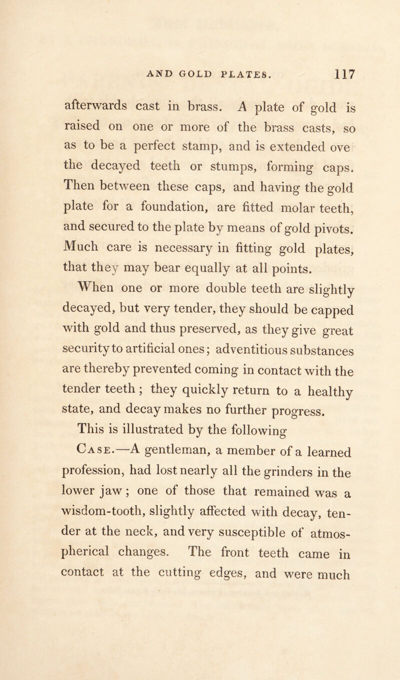 afterwards cast in brass. A plate of gold is raised on one or more of the brass casts, so as to be a perfect stamp, and is extended ove the decayed teeth or stumps, forming caps. Then between these caps, and having the gold plate for a foundation, are fitted molar teeth, and secured to the plate by means of gold pivots. Much care is necessary in fitting gold plates, that they may bear equally at all points. When one or more double teeth are slightly decayed, but very tender, they should be capped with gold and thus preserved, as they give great security to artificial ones; adventitious substances are thereby prevented coming in contact with the tender teeth ; they quickly return to a healthy state, and decay makes no further progress. This is illustrated by the following Case.—A gentleman, a member of a learned profession, had lost nearly all the grinders in the lower jaw; one of those that remained was a wisdom-tooth, slightly affected with decay, ten- der at the neck, and very susceptible of atmos- pherical changes. The front teeth came in contact at the cutting edges, and were much