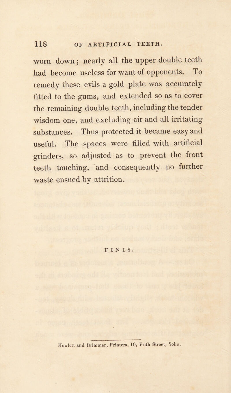 worn down; nearly all the upper double teeth had become useless for want of opponents. To remedy these evils a gold plate was accurately fitted to the gums, and extended so as to cover the remaining double teeth, including the tender wisdom one, and excluding air and all irritating substances. Thus protected it became easy and useful. The spaces were filled with artificial grinders, so adjusted as to prevent the front teeth touching, and consequently no further waste ensued by attrition. FINIS. Hewlett and Brimmer, Printers, 10, Frith Street, Solio.