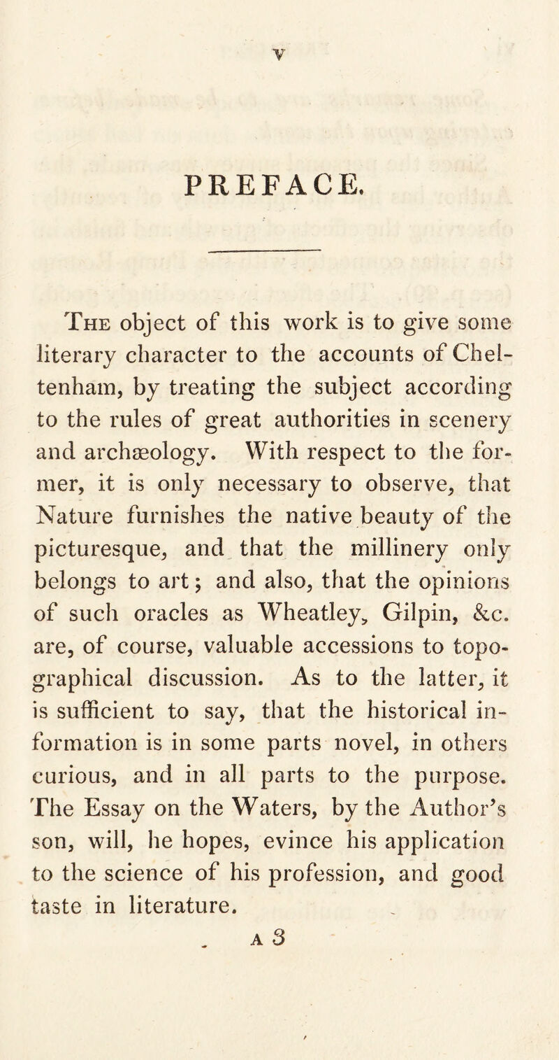 y PREFACE. The object of this work is to give some literary character to the accounts of Chel- tenham, by treating the subject according to the rules of great authorities in scenery and archaeology. With respect to the for- mer, it is only necessary to observe, that Nature furnishes the native beauty of the picturesque, and that the millinery only belongs to art; and also, that the opinions of such oracles as Wheatley, Gilpin, &c. are, of course, valuable accessions to topo- graphical discussion. As to the latter, it is sufficient to say, that the historical in- formation is in some parts novel, in others curious, and in all parts to the purpose. The Essay on the Waters, by the Author’s son, will, he hopes, evince his application to the science of his profession, and good taste in literature. a 3