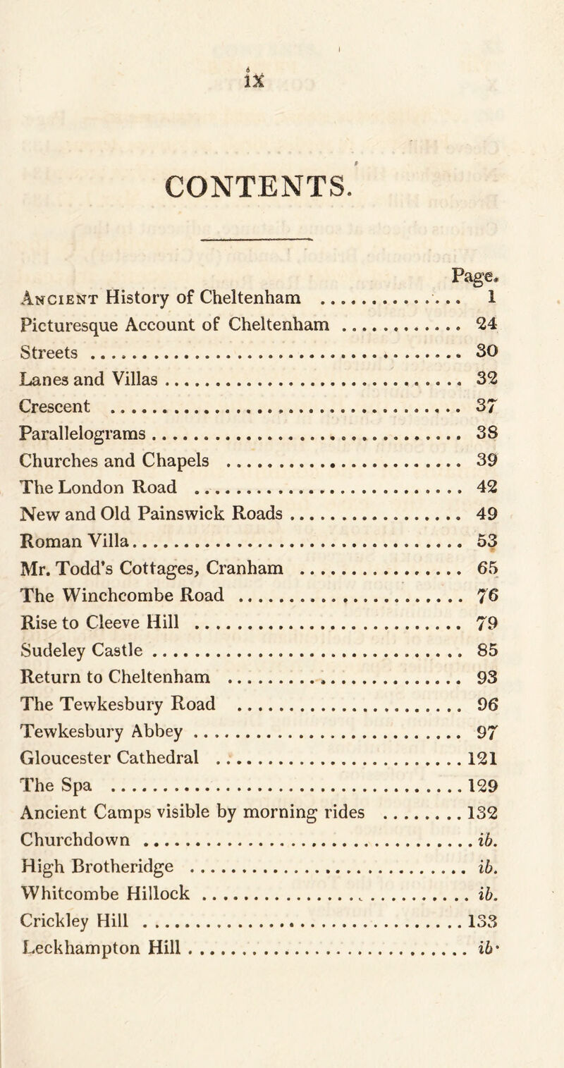 I 6 IX CONTENTS. Page* Ancient History of Cheltenham 1 Picturesque Account of Cheltenham 24 Streets * 30 Lanes and Villas 32 Crescent 37 Parallelograms 38 Churches and Chapels 39 The London Road 42 New and Old Painswick Roads 49 Roman Villa 53 Mr. Todd’s Cottages, Cranham 65 The Winchcombe Road 76 Rise to Cleeve Hill 79 Sudeley Castle 85 Return to Cheltenham 93 The Tewkesbury Road 96 Tewkesbury Abbey 97 Gloucester Cathedral 121 The Spa 129 Ancient Camps visible by morning rides 132 Churchdown ib. High Brotheridge ib. YVhitcombe Hillock ib. Crickley Hill 133 Leckhampton Hill ib'