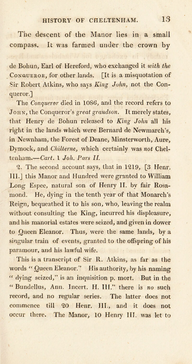IS The descent of the Manor lies in a small compass. It was farmed under the crown by de Bohun, Earl of Hereford, who exchanged it with the Conqueror, for other lands. [It is a misquotation of Sir Robert Atkins, who says King John, not the Con- queror.] The Conqueror died in 1086, and the record refers to John, the Conqueror’s great grandson. It merely states, that Henry de Bohun released to King John all his right in the lands which were Bernard de Newmarch’s, in Newnham, the Forest of Deane, Minsterworth, Aure, Dymock, and Chilterne, which certainly was not Chel- tenham.—Cart. 1 Joh. Pars II. *2. The second account says, that in 1*219, [3 Henr. 1II.J this Manor and Hundred were granted to William Long Espee, natural son of Henry II. bv fair Rosa- mond. He, dying in the tenth year of that Monarch’s Reign, bequeathed it to his son, who, leaving the realm without consulting the King, incurred his displeasure, and his manorial estates were seized, and given in dower to Queen Eleanor. Thus, were the same lands, by a singular train of events, granted to the offspring of his paramour, and his lawful wife. This is a transcript of Sir R. Atkins, as far as the words “ Queen Eleanor.” His authority, by his naming  dying seized,” is an inquisition p. mort. But in the “ Bundellus, Ann. Incert. H. Ill,” there is no such record, and no regular series. The latter does not commence till *20 Henr. III., and it does not occur there. The Manor, 10 Henry HI. was let to