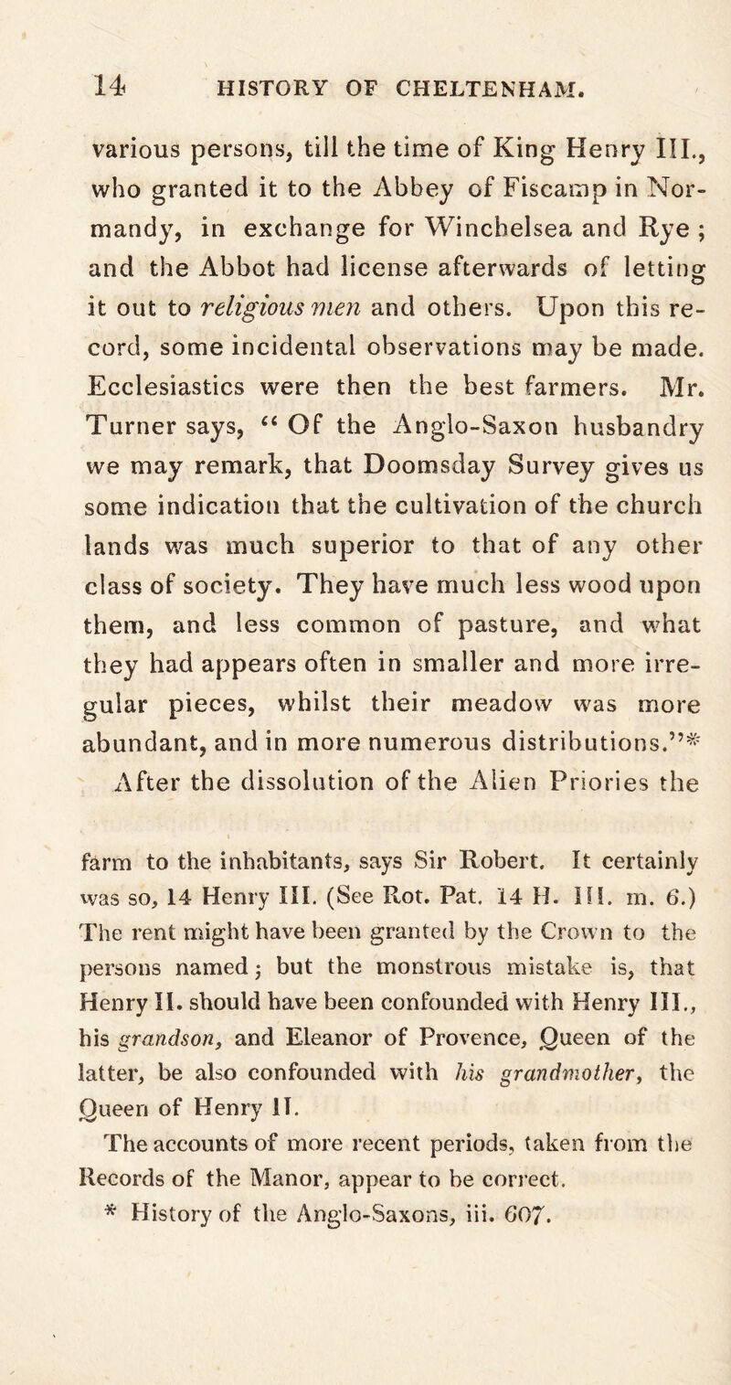 various persons, till the time of King Henry III., who granted it to the Abbey of Fiscamp in Nor- mandy, in exchange for Winchelsea and Rye ; and the Abbot had license afterwards of lettinor O it out to religious men and others. Upon this re- cord, some incidental observations may be made. Ecclesiastics were then the best farmers. Mr. Turner says, “ Of the Anglo-Saxon husbandry we may remark, that Doomsday Survey gives us some indication that the cultivation of the church lands was much superior to that of any other class of society. They have much less wood upon them, and less common of pasture, and what they had appears often in smaller and more irre- gular pieces, whilst their meadow was more abundant, and in more numerous distributions.”* After the dissolution of the Alien Priories the farm to the inhabitants, says Sir Robert. It certainly was so, 14 Henry III. (See Rot. Pat. 14 H. HI. m. 6.) The rent might have been granted by the Crown to the persons named; but the monstrous mistake is, that Henry II. should have been confounded with Henry III., his grandson, and Eleanor of Provence, Queen of the latter, be also confounded with his grandmother, the Queen of Henry II. The accounts of more recent periods, taken from the Records of the Manor, appear to be correct. * History of the Anglo-Saxons, iii. 607.