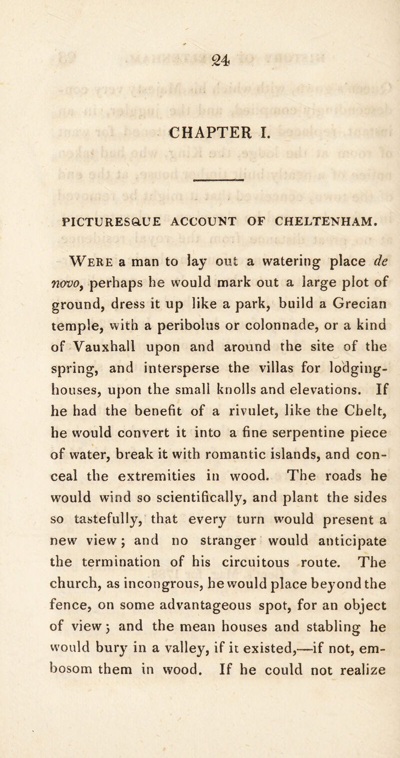 CHAPTER I. PICTURES&UE ACCOUNT OF CHELTENHAM. Were a man to lay out a watering place dc novo, perhaps he would mark out a large plot of ground, dress it up like a park, build a Grecian temple, with a peribolus or colonnade, or a kind of Vauxhall upon and around the site of the spring, and intersperse the villas for lodging- houses, upon the small knolls and elevations. If he had the benefit of a rivulet, like the Chelt, he would convert it into a fine serpentine piece of water, break it with romantic islands, and con- ceal the extremities in wood. The roads he would wind so scientifically, and plant the sides so tastefully, that every turn would present a new view; and no stranger would anticipate the termination of his circuitous route. The church, as incongrous, he would place beyond the fence, on some advantageous spot, for an object of view 5 and the mean houses and stabling he would bury in a valley, if it existed,—-if not, em- bosom them in wood. If he could not realize